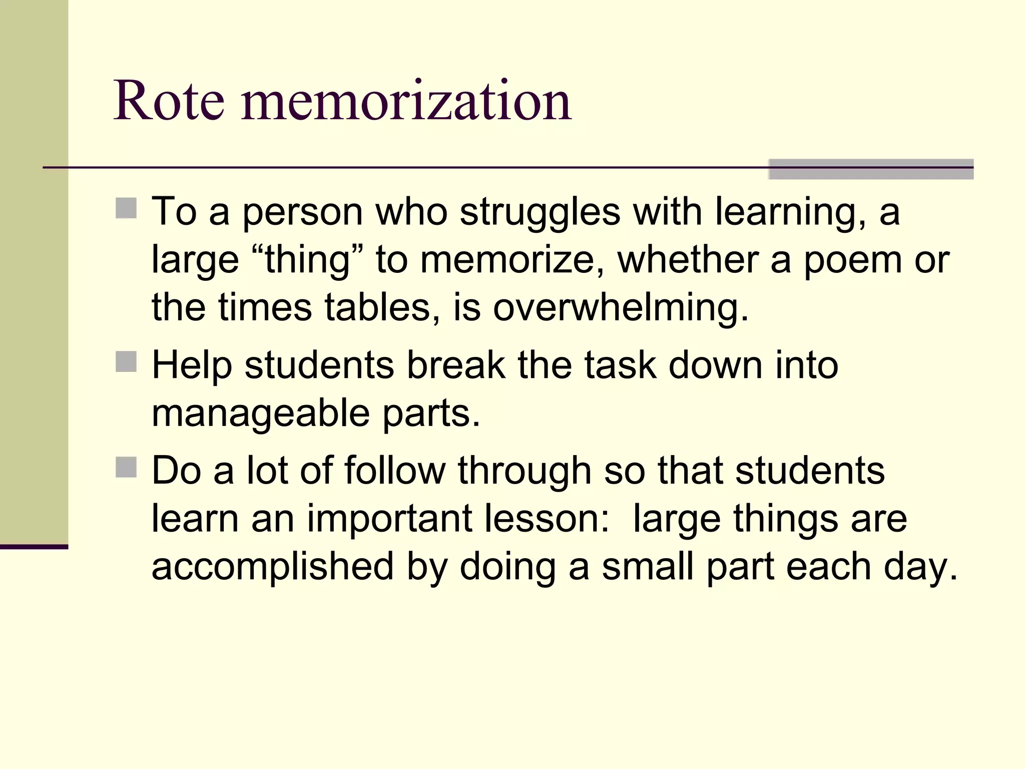 Rote memorization
 To a person who struggles with learning, a
  large “thing” to memorize, whether a poem or
  the times tables, is overwhelming.
 Help students break the task down into
  manageable parts.
 Do a lot of follow through so that students
  learn an important lesson: large things are
  accomplished by doing a small part each day.
 
