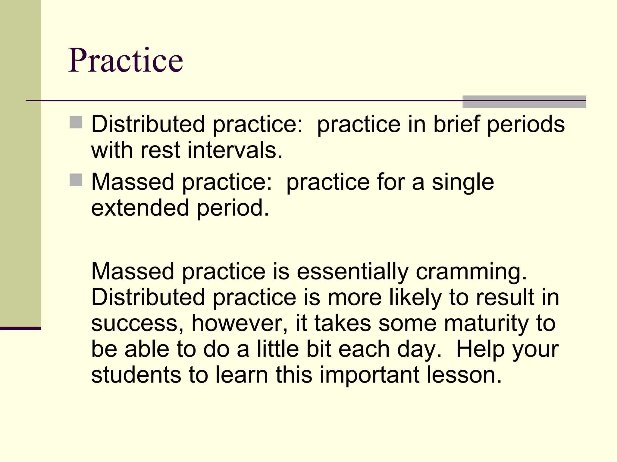 Practice
 Distributed practice: practice in brief periods
  with rest intervals.
 Massed practice: practice for a single
  extended period.

  Massed practice is essentially cramming.
  Distributed practice is more likely to result in
  success, however, it takes some maturity to
  be able to do a little bit each day. Help your
  students to learn this important lesson.
 