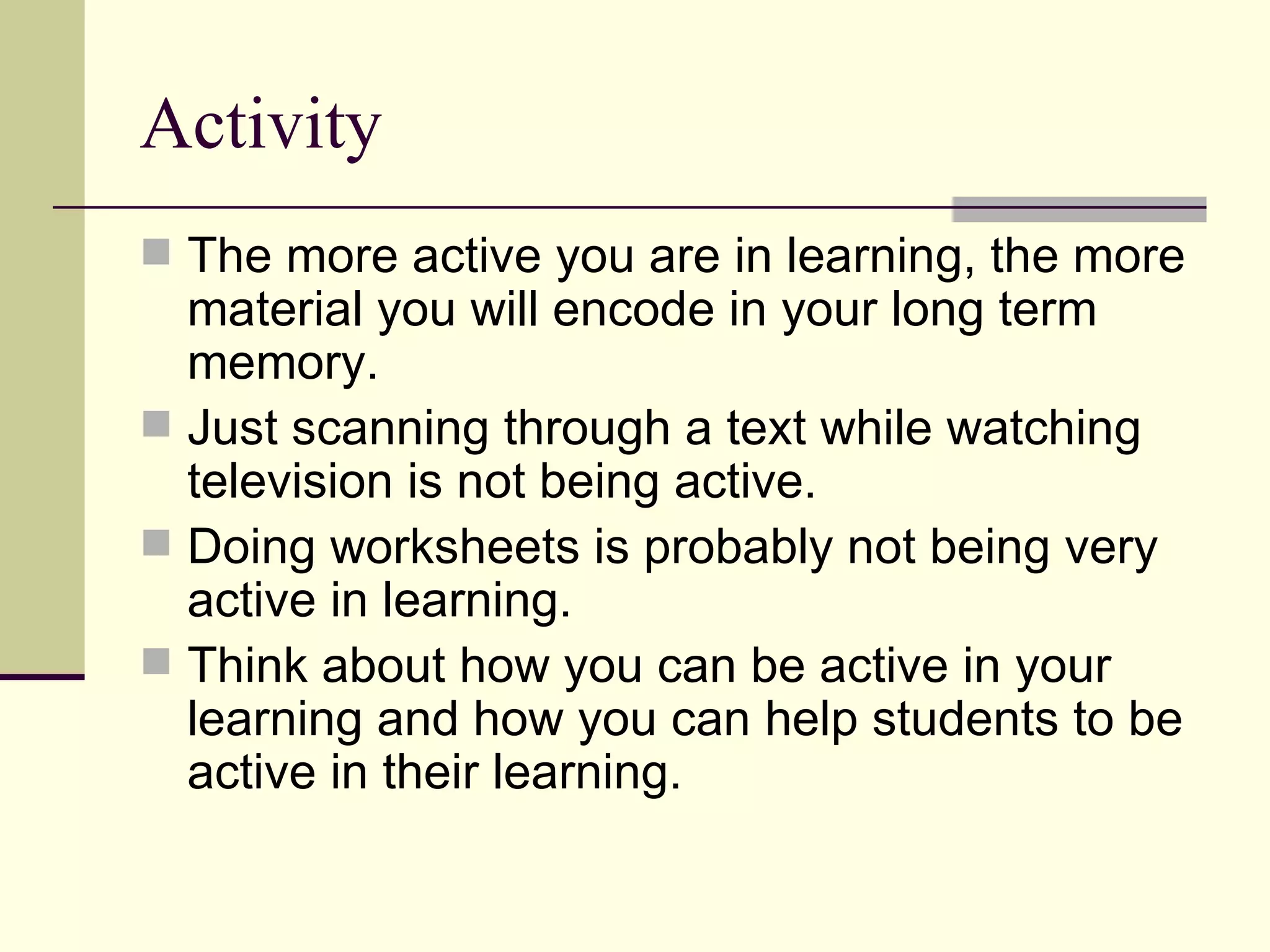 Activity
 The more active you are in learning, the more
  material you will encode in your long term
  memory.
 Just scanning through a text while watching
  television is not being active.
 Doing worksheets is probably not being very
  active in learning.
 Think about how you can be active in your
  learning and how you can help students to be
  active in their learning.
 