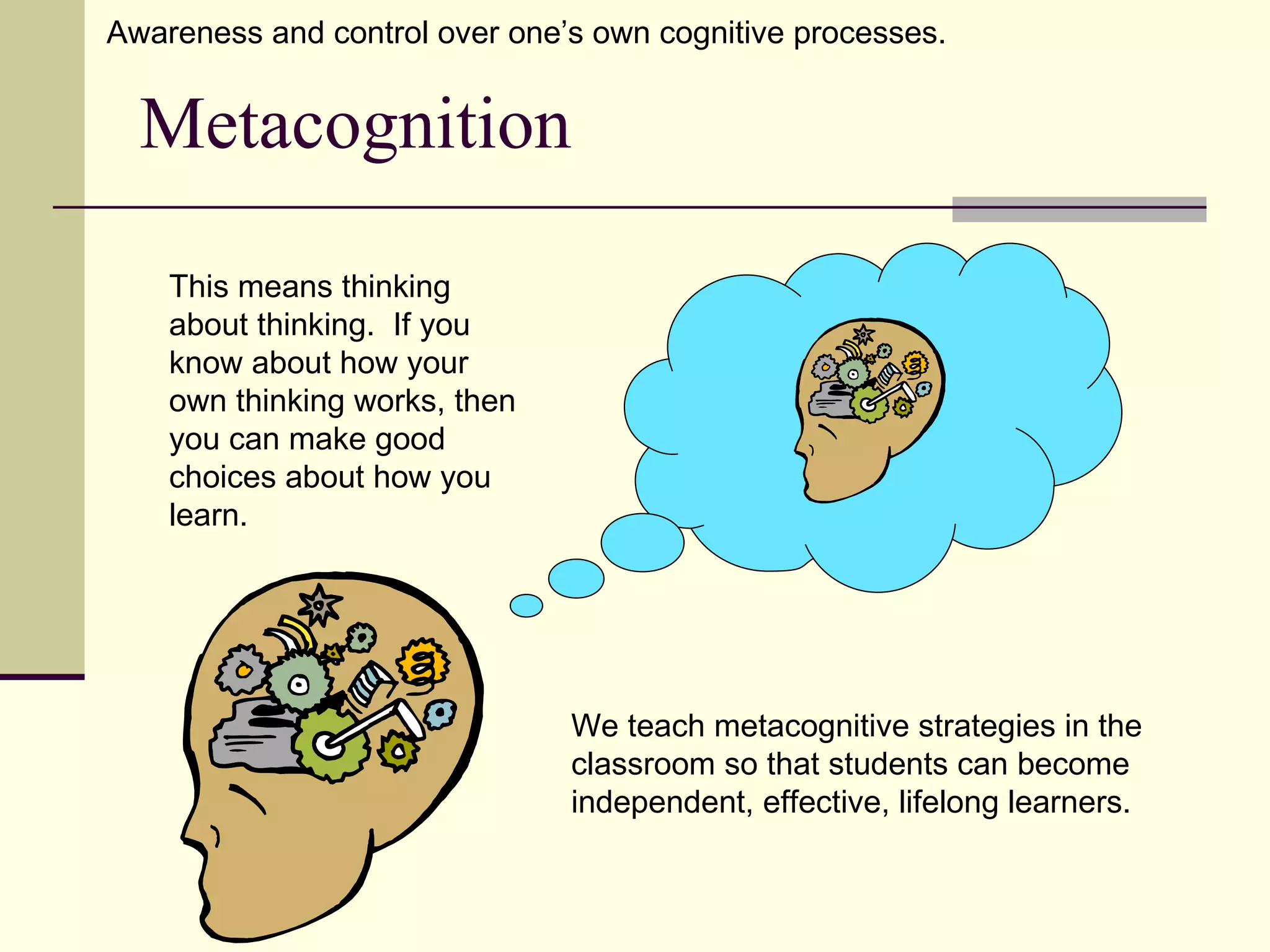 Awareness and control over one’s own cognitive processes.


  Metacognition

    This means thinking
    about thinking. If you
    know about how your
    own thinking works, then
    you can make good
    choices about how you
    learn.




                               We teach metacognitive strategies in the
                               classroom so that students can become
                               independent, effective, lifelong learners.
 