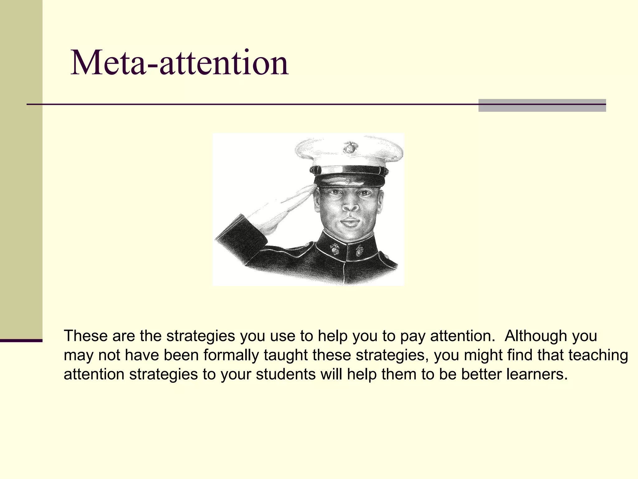 Meta-attention




These are the strategies you use to help you to pay attention. Although you
may not have been formally taught these strategies, you might find that teaching
attention strategies to your students will help them to be better learners.
 
