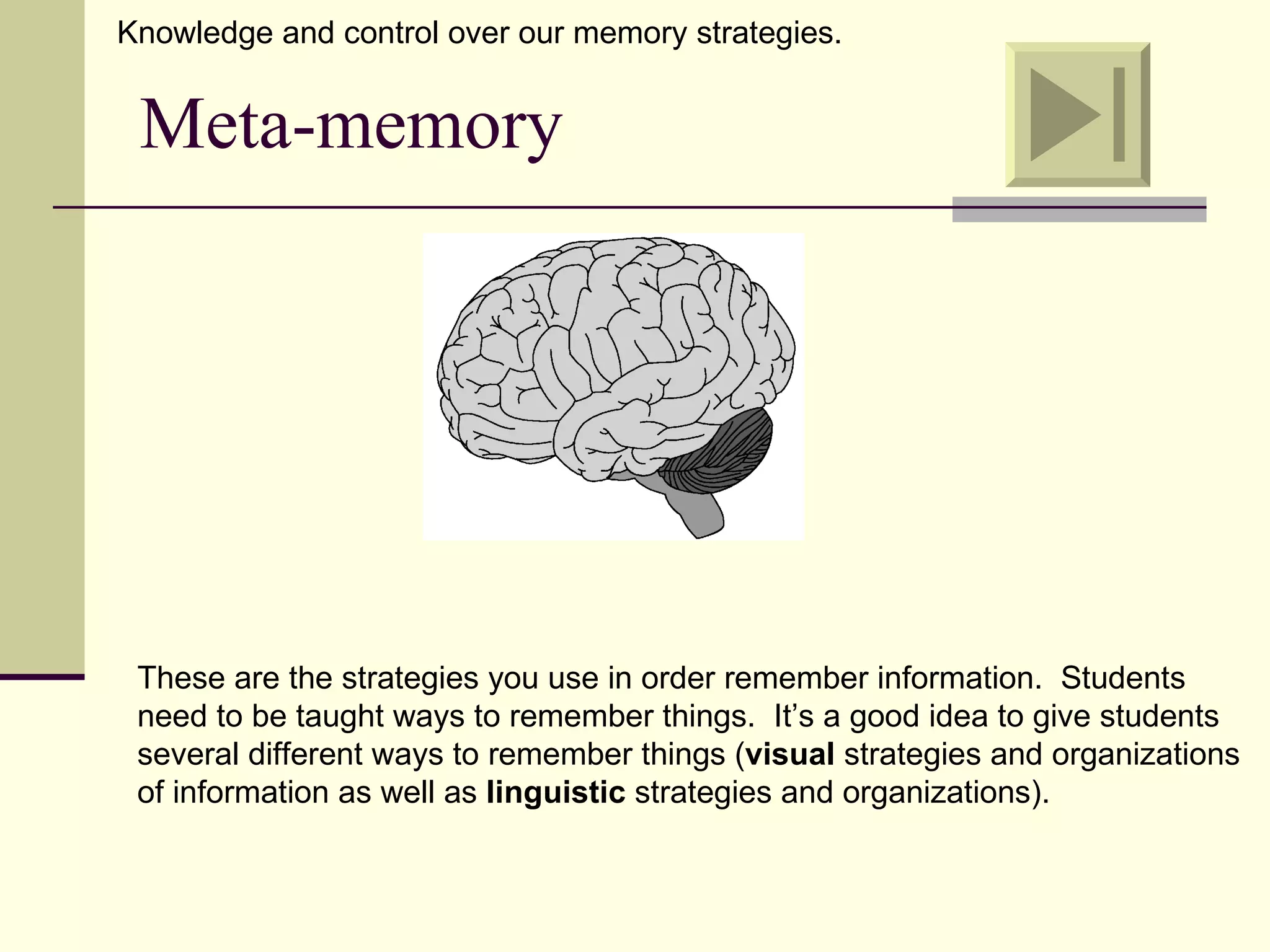 Knowledge and control over our memory strategies.


 Meta-memory




 These are the strategies you use in order remember information. Students
 need to be taught ways to remember things. It’s a good idea to give students
 several different ways to remember things (visual strategies and organizations
 of information as well as linguistic strategies and organizations).
 
