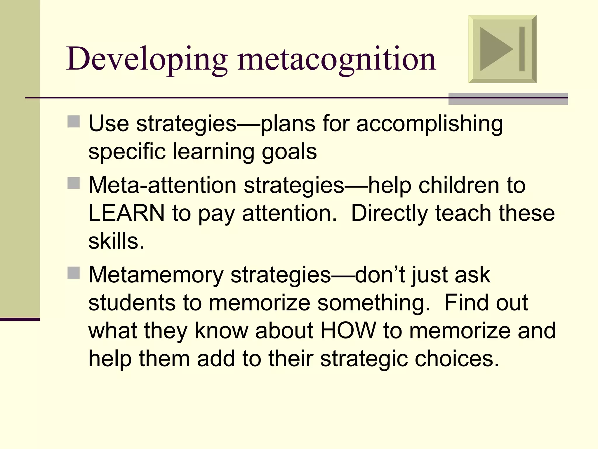 Developing metacognition
 Use strategies—plans for accomplishing
  specific learning goals
 Meta-attention strategies—help children to
  LEARN to pay attention. Directly teach these
  skills.
 Metamemory strategies—don’t just ask
  students to memorize something. Find out
  what they know about HOW to memorize and
  help them add to their strategic choices.
 