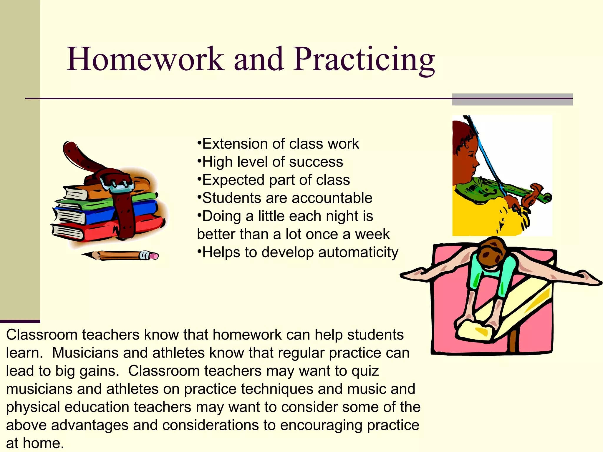 Homework and Practicing

                           •Extension of class work
                           •High level of success
                           •Expected part of class
                           •Students are accountable
                           •Doing a little each night is
                           better than a lot once a week
                           •Helps to develop automaticity




Classroom teachers know that homework can help students
learn. Musicians and athletes know that regular practice can
lead to big gains. Classroom teachers may want to quiz
musicians and athletes on practice techniques and music and
physical education teachers may want to consider some of the
above advantages and considerations to encouraging practice
at home.
 