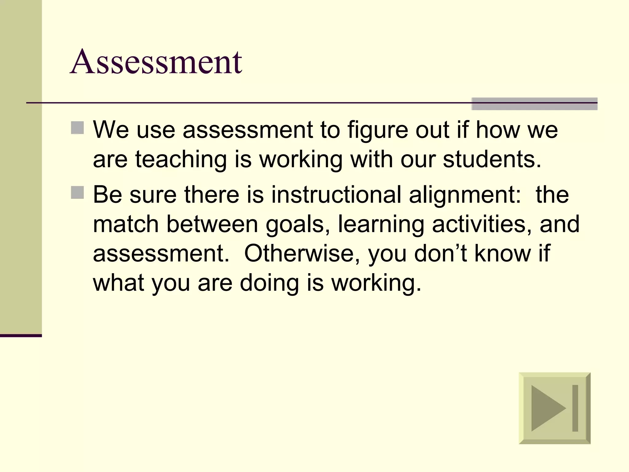 Assessment
 We use assessment to figure out if how we
  are teaching is working with our students.
 Be sure there is instructional alignment: the
  match between goals, learning activities, and
  assessment. Otherwise, you don’t know if
  what you are doing is working.
 