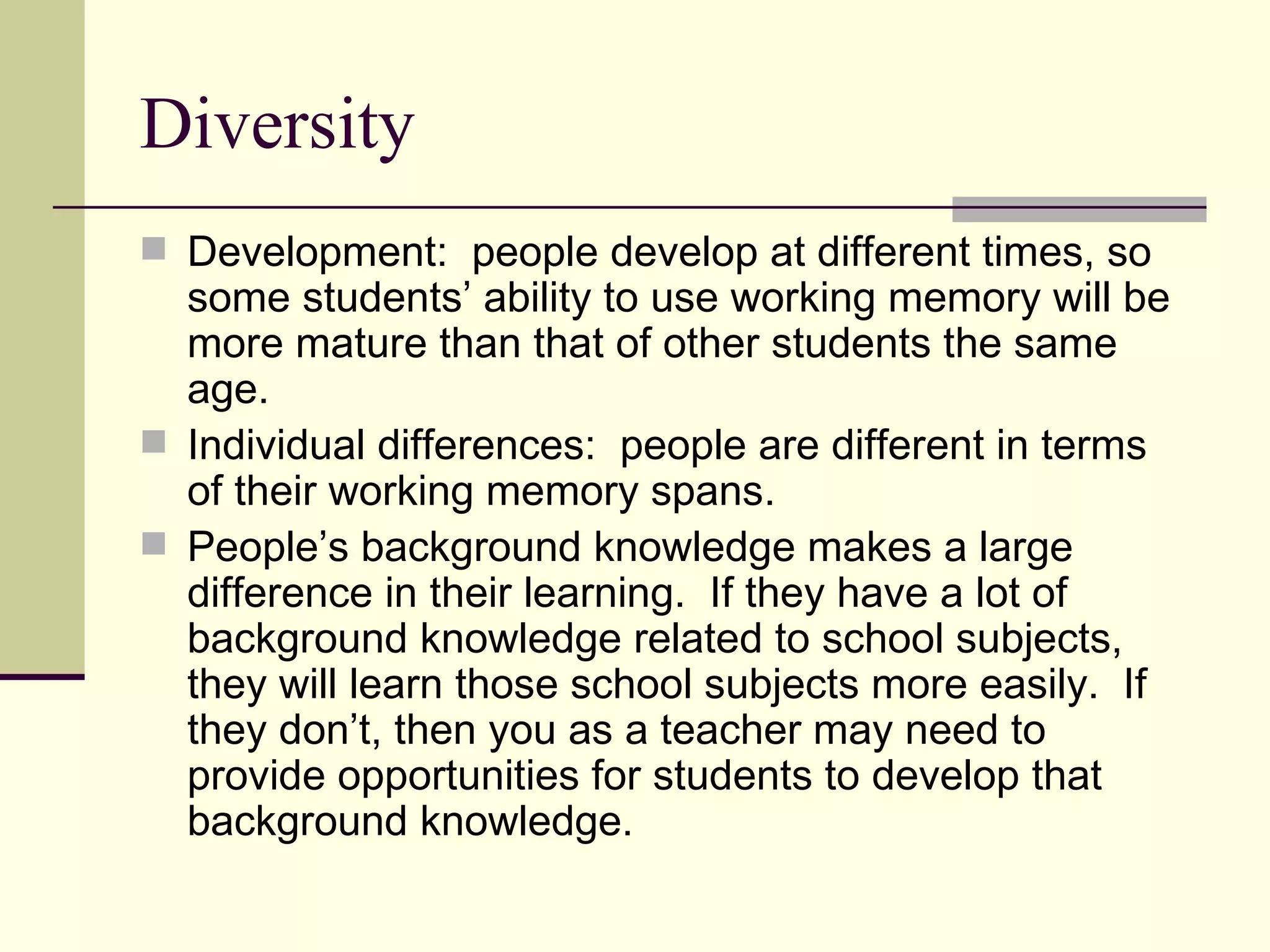 Diversity
 Development: people develop at different times, so
  some students’ ability to use working memory will be
  more mature than that of other students the same
  age.
 Individual differences: people are different in terms
  of their working memory spans.
 People’s background knowledge makes a large
  difference in their learning. If they have a lot of
  background knowledge related to school subjects,
  they will learn those school subjects more easily. If
  they don’t, then you as a teacher may need to
  provide opportunities for students to develop that
  background knowledge.
 