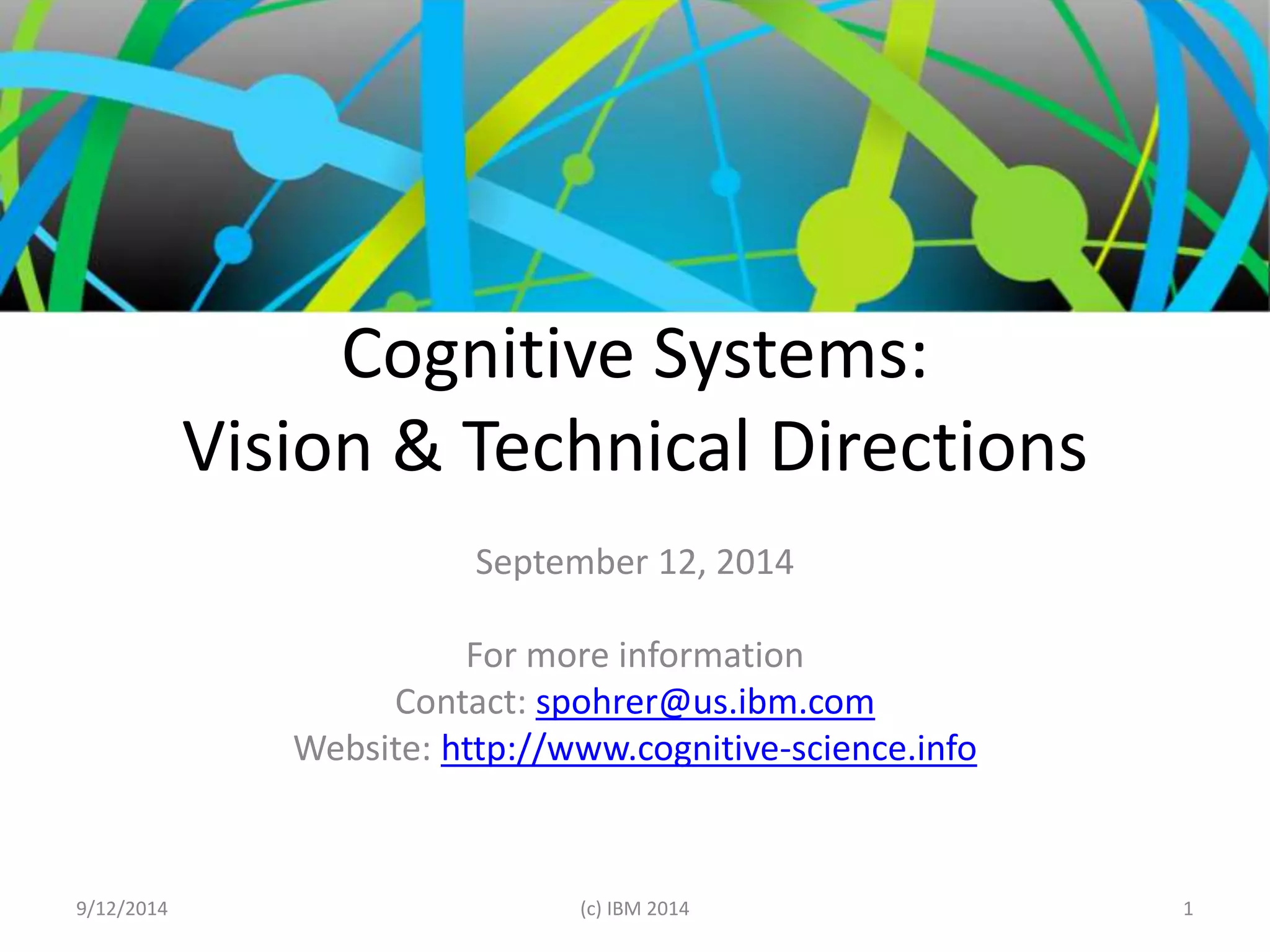 Cognitive Systems: 
Vision & Technical Directions 
September 12, 2014 
For more information 
Contact: spohrer@us.ibm.com 
Website: http://www.cognitive-science.info 
9/12/2014 (c) IBM 2014 1 
 