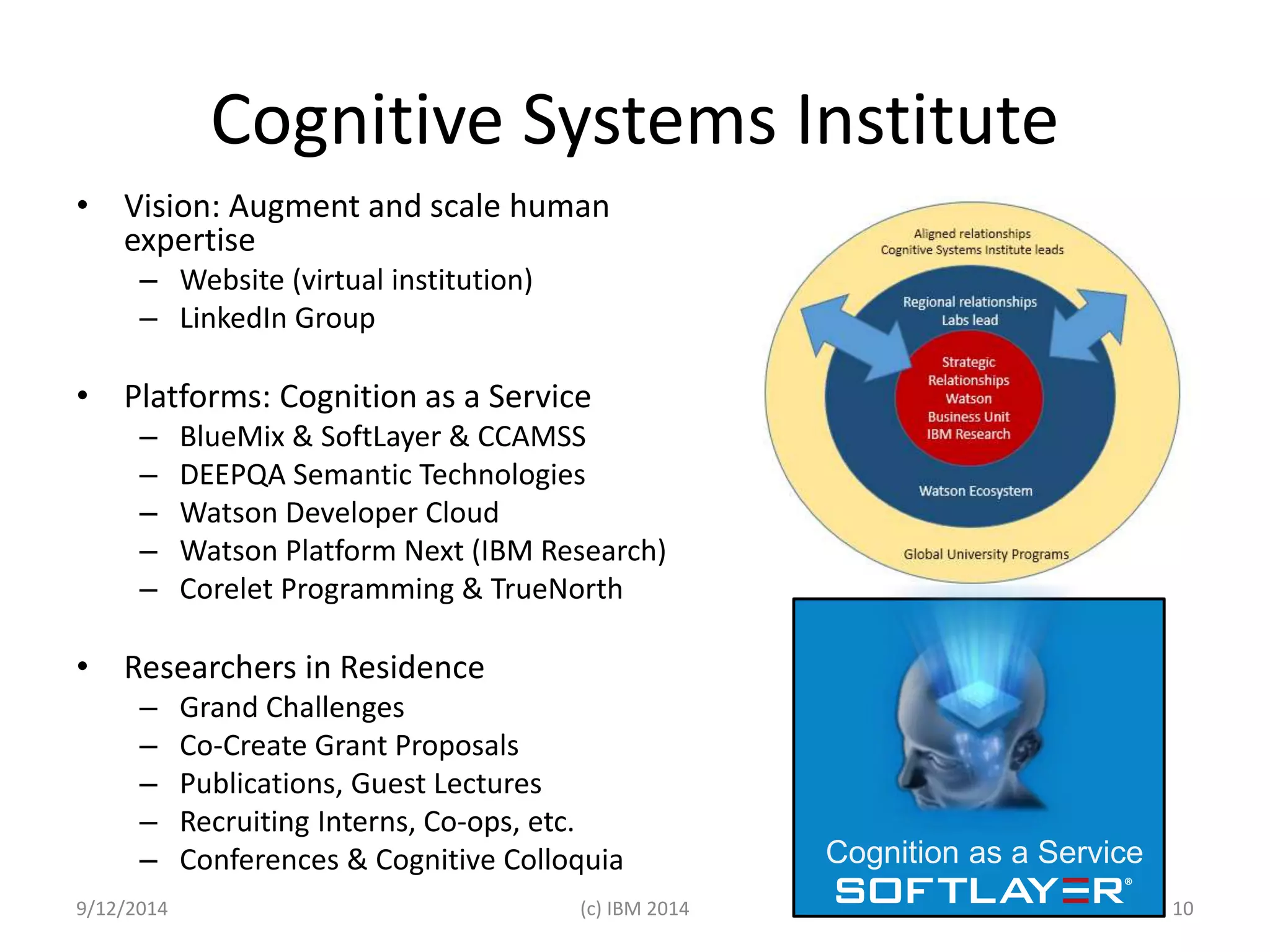 Cognitive Systems Institute 
• Vision: Augment and scale human 
expertise 
– Website (virtual institution) 
– LinkedIn Group 
• Platforms: Cognition as a Service 
– BlueMix & SoftLayer & CCAMSS 
– DEEPQA Semantic Technologies 
– Watson Developer Cloud 
– Watson Platform Next (IBM Research) 
– Corelet Programming & TrueNorth 
• Researchers in Residence 
– Grand Challenges 
– Co-Create Grant Proposals 
– Publications, Guest Lectures 
– Recruiting Interns, Co-ops, etc. 
– Conferences & Cognitive Colloquia Cognition as a Service 
9/12/2014 (c) IBM 2014 10 
 
