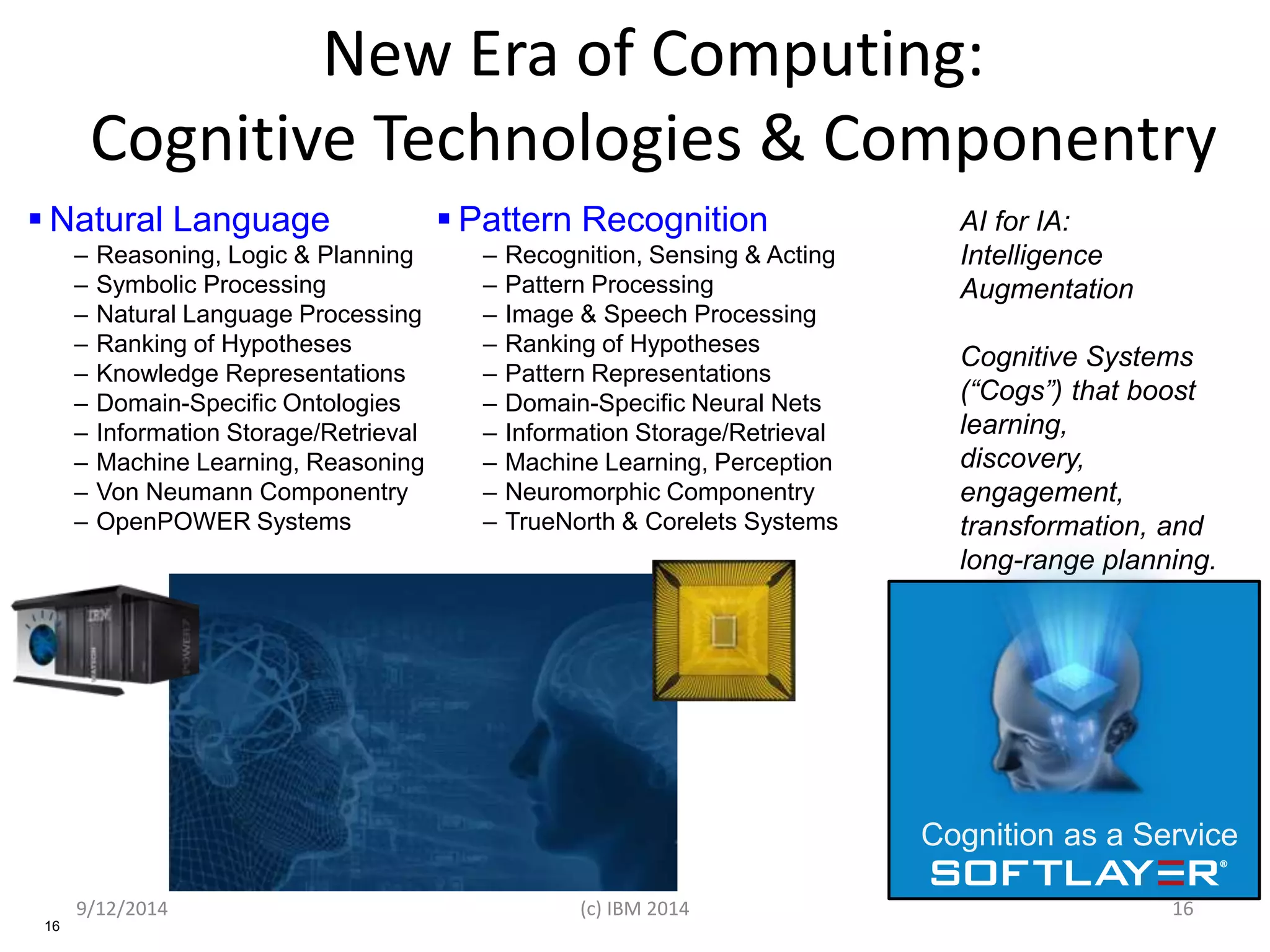 New Era of Computing: 
Cognitive Technologies & Componentry 
 Natural Language 
16 
– Reasoning, Logic & Planning 
– Symbolic Processing 
– Natural Language Processing 
– Ranking of Hypotheses 
– Knowledge Representations 
– Domain-Specific Ontologies 
– Information Storage/Retrieval 
– Machine Learning, Reasoning 
– Von Neumann Componentry 
– OpenPOWER Systems 
 Pattern Recognition 
– Recognition, Sensing & Acting 
– Pattern Processing 
– Image & Speech Processing 
– Ranking of Hypotheses 
– Pattern Representations 
– Domain-Specific Neural Nets 
– Information Storage/Retrieval 
– Machine Learning, Perception 
– Neuromorphic Componentry 
– TrueNorth & Corelets Systems 
AI for IA: 
Intelligence 
Augmentation 
Cognitive Systems 
(“Cogs”) that boost 
learning, 
discovery, 
engagement, 
transformation, and 
long-range planning. 
Cognition as a Service 
9/12/2014 (c) IBM 2014 16 
 