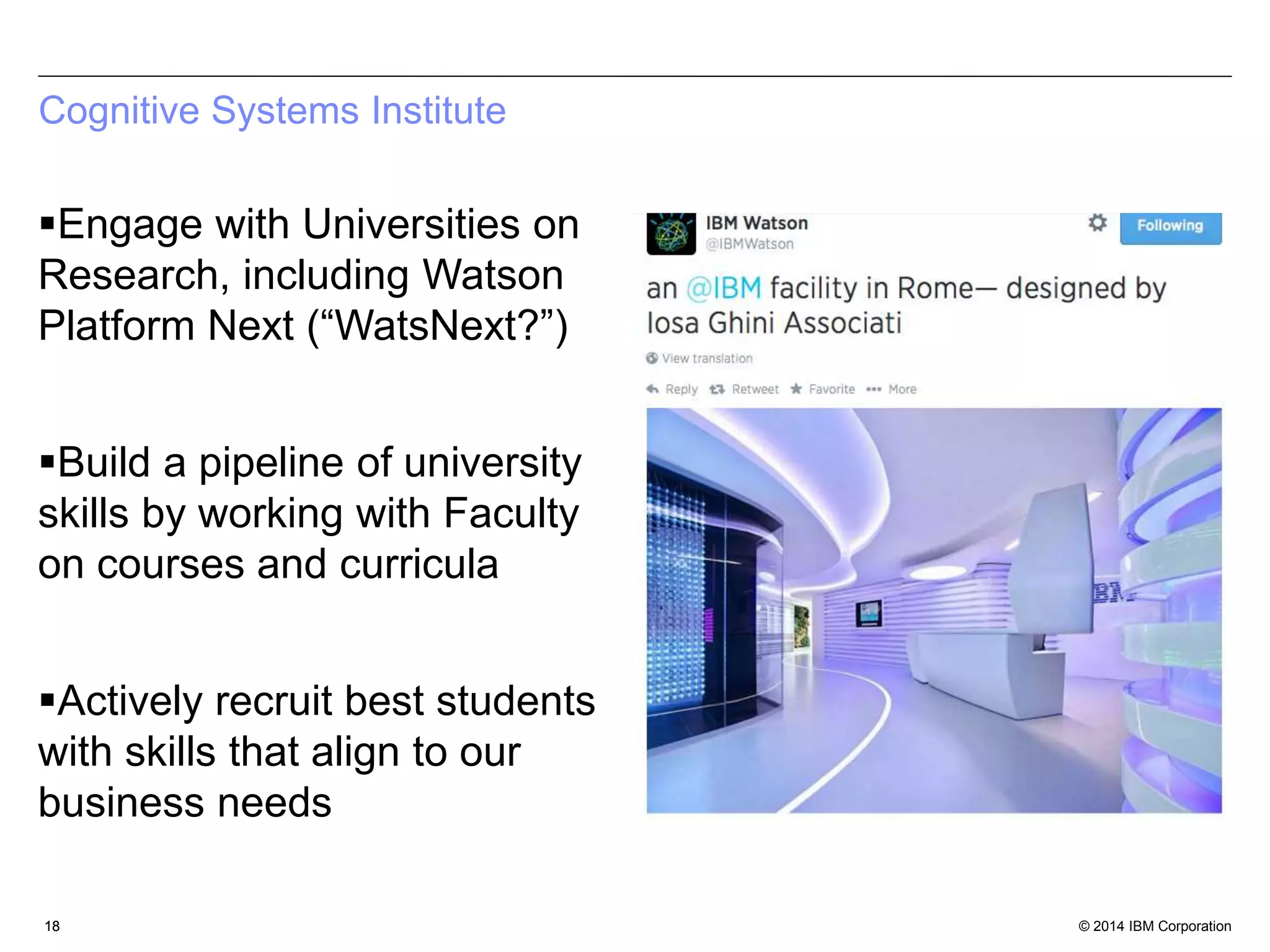 Cognitive Systems Institute 
Engage with Universities on 
Research, including Watson 
Platform Next (“WatsNext?”) 
Build a pipeline of university 
skills by working with Faculty 
on courses and curricula 
Actively recruit best students 
with skills that align to our 
business needs 
18 
© 2014 IBM Corporation 
 