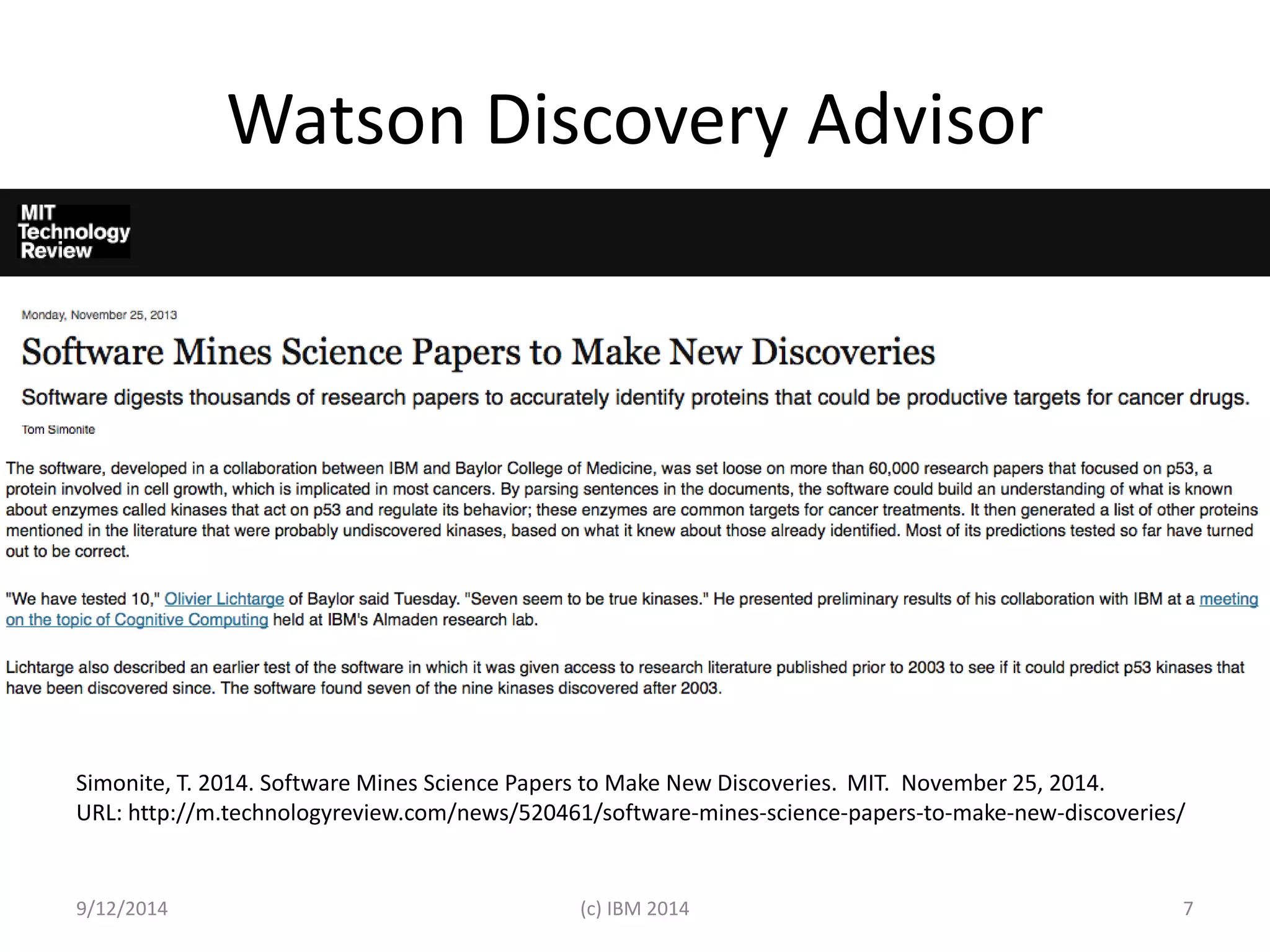 Watson Discovery Advisor 
Simonite, T. 2014. Software Mines Science Papers to Make New Discoveries. MIT. November 25, 2014. 
URL: http://m.technologyreview.com/news/520461/software-mines-science-papers-to-make-new-discoveries/ 
9/12/2014 (c) IBM 2014 7 
 