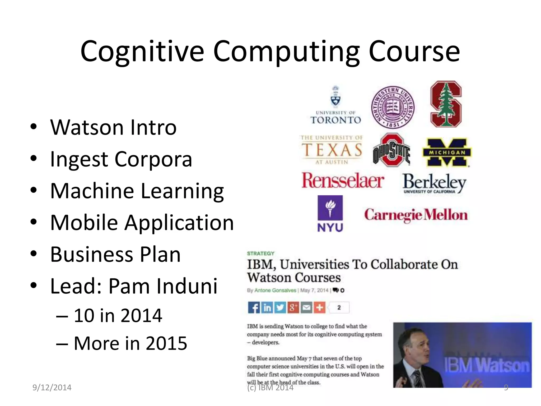 Cognitive Computing Course 
• Watson Intro 
• Ingest Corpora 
• Machine Learning 
• Mobile Application 
• Business Plan 
• Lead: Pam Induni 
– 10 in 2014 
– More in 2015 
9/12/2014 (c) IBM 2014 9 
 