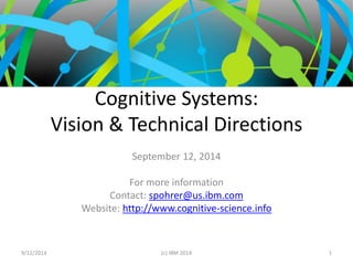 Cognitive Systems: 
Vision & Technical Directions 
September 12, 2014 
For more information 
Contact: spohrer@us.ibm.com 
Website: http://www.cognitive-science.info 
9/12/2014 (c) IBM 2014 1 
 