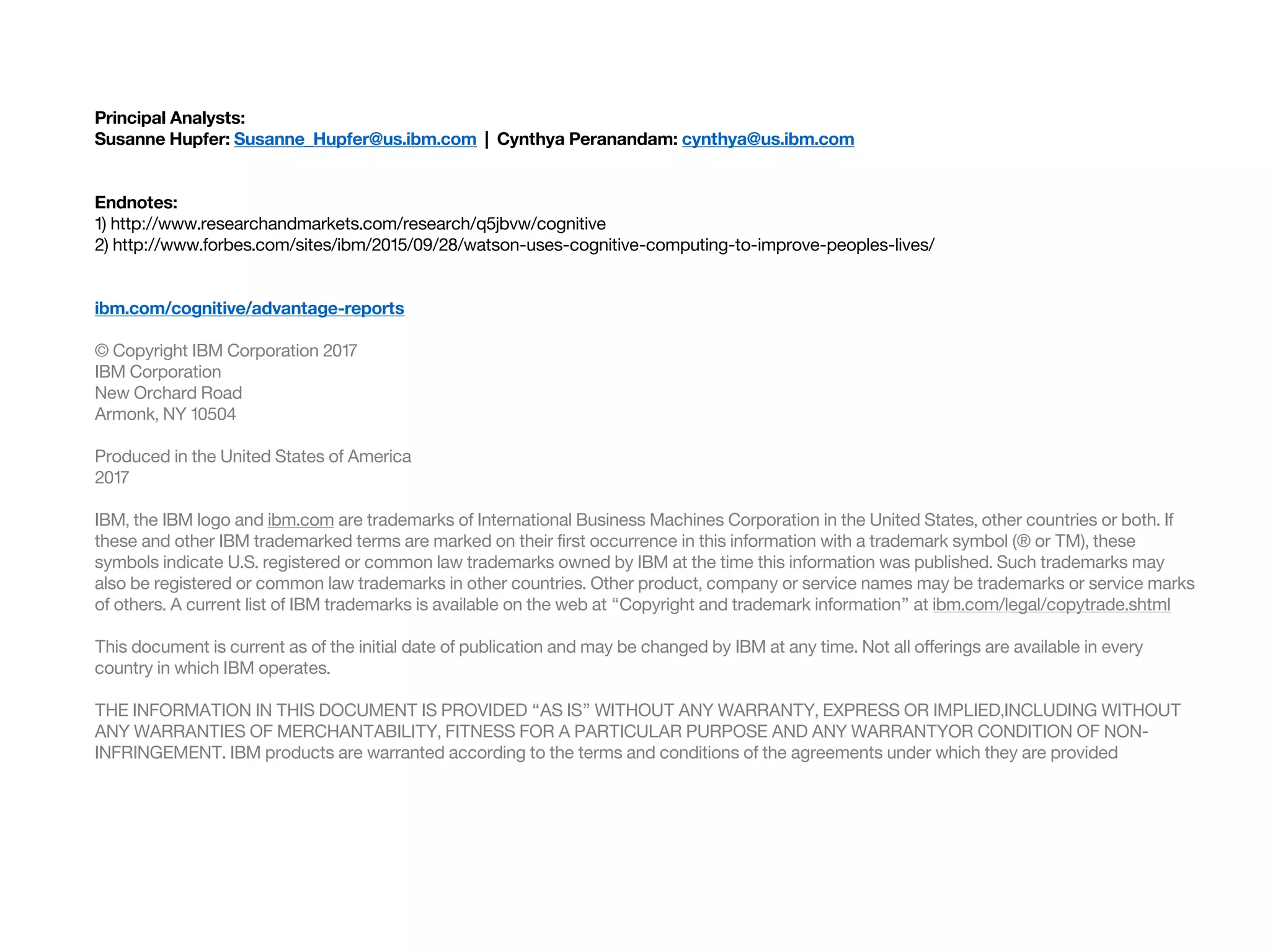 Principal Analysts:
Susanne Hupfer: Susanne_Hupfer@us.ibm.com | Cynthya Peranandam: cynthya@us.ibm.com
Endnotes:
1) http://www.researchandmarkets.com/research/q5jbvw/cognitive
2) http://www.forbes.com/sites/ibm/2015/09/28/watson-uses-cognitive-computing-to-improve-peoples-lives/
ibm.com/cognitive/advantage-reports
© Copyright IBM Corporation 2017
IBM Corporation
New Orchard Road
Armonk, NY 10504
Produced in the United States of America
2017
IBM, the IBM logo and ibm.com are trademarks of International Business Machines Corporation in the United States, other countries or both. If
these and other IBM trademarked terms are marked on their first occurrence in this information with a trademark symbol (® or TM), these
symbols indicate U.S. registered or common law trademarks owned by IBM at the time this information was published. Such trademarks may
also be registered or common law trademarks in other countries. Other product, company or service names may be trademarks or service marks
of others. A current list of IBM trademarks is available on the web at “Copyright and trademark information” at ibm.com/legal/copytrade.shtml
This document is current as of the initial date of publication and may be changed by IBM at any time. Not all offerings are available in every
country in which IBM operates.
THE INFORMATION IN THIS DOCUMENT IS PROVIDED “AS IS” WITHOUT ANY WARRANTY, EXPRESS OR IMPLIED,INCLUDING WITHOUT
ANY WARRANTIES OF MERCHANTABILITY, FITNESS FOR A PARTICULAR PURPOSE AND ANY WARRANTYOR CONDITION OF NON-
INFRINGEMENT. IBM products are warranted according to the terms and conditions of the agreements under which they are provided
 
