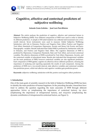 Galinha, I., & Pais-Ribeiro, J. L. (2011). Cognitive, affective and contextual predictors of subjective
wellbeing. International Journal of Wellbeing, 2(1), 34–53. doi:10.5502/ijw.v2i1.3

ARTICLE

Cognitive, affective and contextual predictors of
subjective wellbeing
Iolanda Costa Galinha · José Luís Pais-Ribeiro

Abstract: The article analyses the prediction of cognitive, affective and contextual factors to
Subjective Wellbeing (SWB). Four different components of SWB were used in order to identify
its different predictors. A sample of 303 adult students was collected and reassessed over a twomonth interval. Seven instruments were used to measure: Global Subjective Wellbeing;
Satisfaction with Life in Domains; Positive and Negative State Affect; Positive and Negative
Trait Affect; Standards of Comparison; Depression, Anxiety and Stress; Life Events; and SocioDemographic variables. Results indicated that Global SWB is predicted by Satisfaction with Life
in Domains, and Positive and Negative State Affect. The cognitive dimension of SWB is
predicted by Depression, Comparison Standards, State and Trait Affect, and several contextual
variables. The affective dimension of SWB is predicted by Trait Affect, Depression, Anxiety, and
the contextual variable of educational status. Results also indicated that intrapersonal variables
are the main predictors of SWB, however contextual variables are also significant predictors.
Each component of SWB (global, cognitive & affective) shows different predictors, stressing the
importance of analysing and reporting separately the results of each component. Among the
predictors of SWB over a two-month interval, state affective variables and contextual variables
lose prediction power, while trait affective and cognitive variables gain prediction power.
Keywords: subjective wellbeing; satisfaction with life; positive and negative affect; predictors

1. Introduction
One of the main goals of scientific research in the field of Subjective Wellbeing (SWB) has been
to identify the main predictors of human happiness. In the preceding decades, researchers have
tried to address the question regarding the main associates of SWB through different
approaches: bottom up (emphasising the importance of contextual factors), top down
(emphasising the importance of intrapersonal factors), and integrative (emphasising the
dynamic contribution of intrapersonal & contextual factors, see Figure 1).

Iolanda Costa Galinha
Universidade Autónoma de Lisboa
iolandag@yahoo.com

34

Copyright belongs to the author(s)
www.internationaljournalofwellbeing.org

 