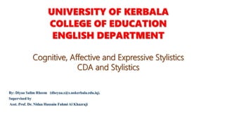 UNIVERSITY OF KERBALA
COLLEGE OF EDUCATION
ENGLISH DEPARTMENT
Cognitive, Affective and Expressive Stylistics
CDA and Stylistics
By: Diyaa Salim Rheem (dheyaa.s@s.uokerbala.edu.iq).
Supervised by
Asst. Prof. Dr. Nidaa Hussain Fahmi Al Khazraji
 