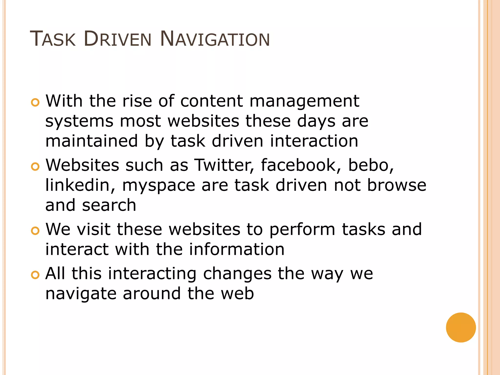 Task Driven Navigation With the rise of content management systems most websites these days are maintained by task driven interactionWebsites such as Twitter, facebook, bebo, linkedin, myspace are task driven not browse and searchWe visit these websites to perform tasks and interact with the informationAll this interacting changes the way we navigate around the web