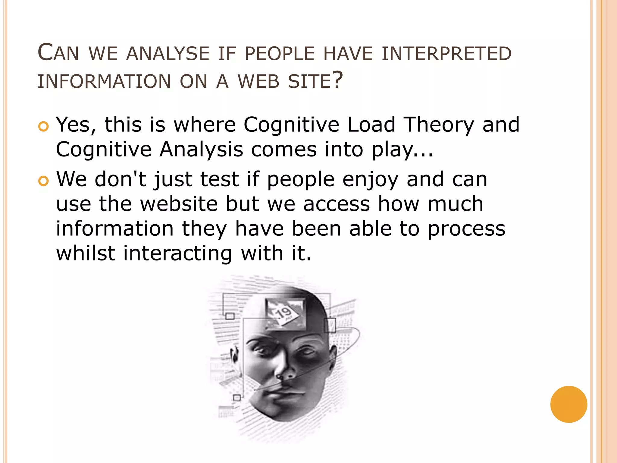 Can we analyse if people have interpreted information on a web site?Yes, this is where Cognitive Load Theory and Cognitive Analysis comes into play...We don't just test if people enjoy and can use the website but we access how much information they have been able to process whilst interacting with it.