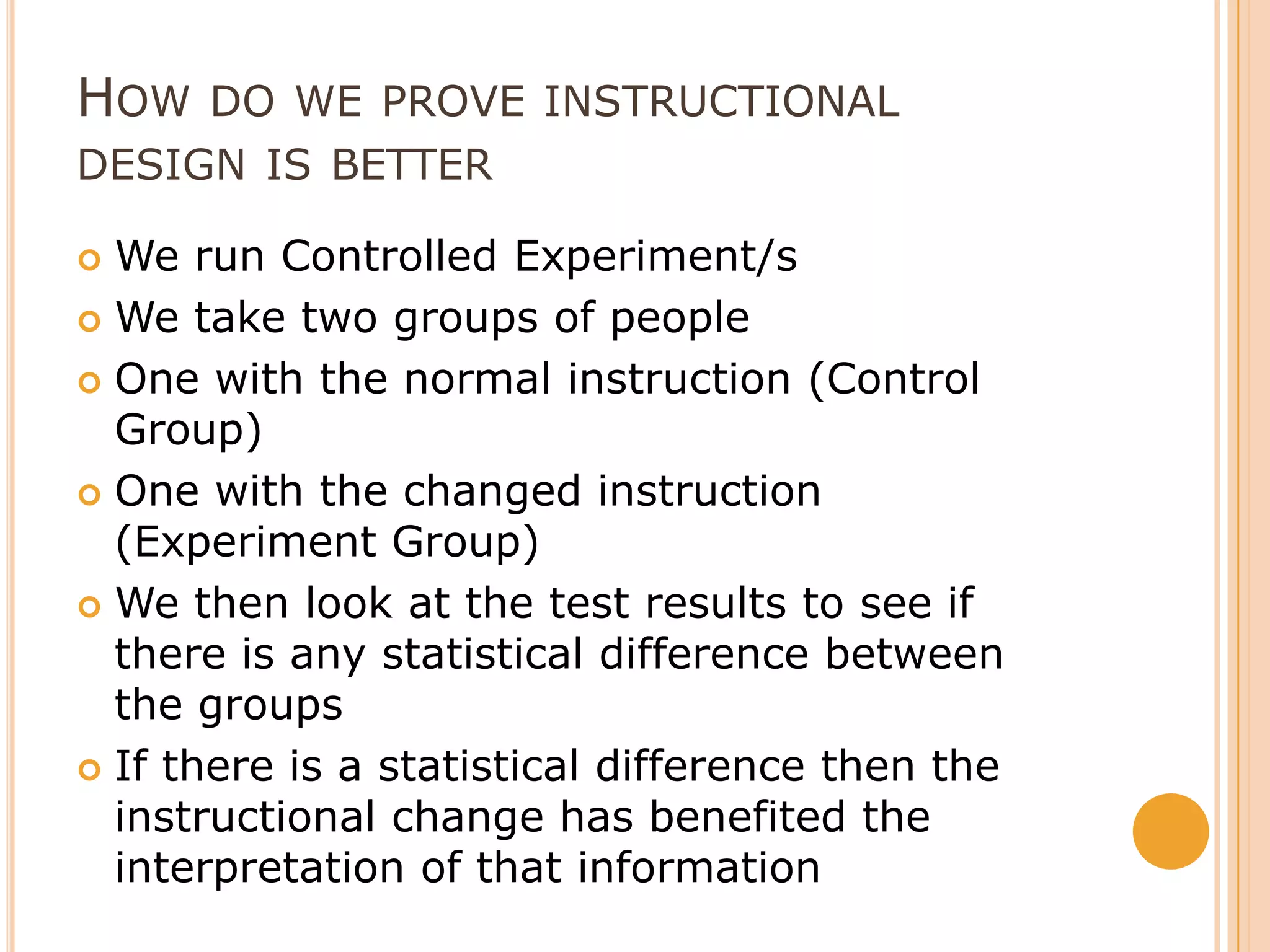 How do we prove instructional design is betterWe run Controlled Experiment/s We take two groups of peopleOne with the normal instruction (Control Group)One with the changed instruction (Experiment Group)We then look at the test results to see if there is any statistical difference between the groupsIf there is a statistical difference then the instructional change has benefited the interpretation of that information