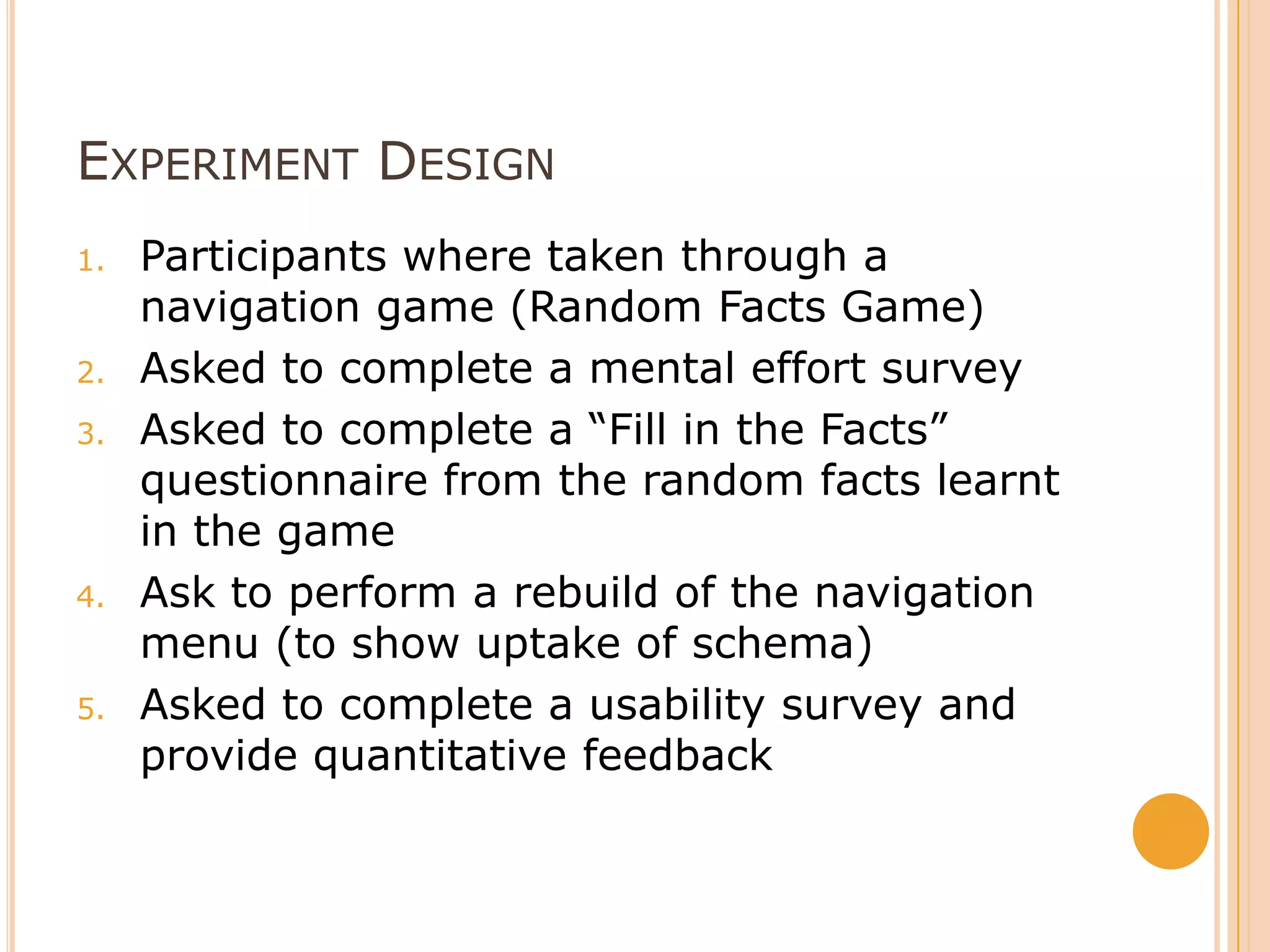 Experiment DesignParticipants where taken through a navigation game (Random Facts Game)Asked to complete a mental effort surveyAsked to complete a “Fill in the Facts” questionnaire from the random facts learnt in the gameAsk to perform a rebuild of the navigation menu (to show uptake of schema) Asked to complete a usability survey and provide quantitative feedback
