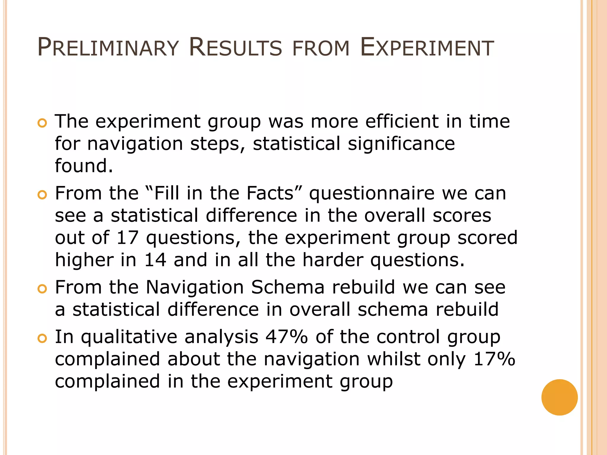 Preliminary Results from ExperimentThe experiment group was more efficient in time for navigation steps, statistical significance found.From the “Fill in the Facts” questionnaire we can see a statistical difference in the overall scores out of 17 questions, the experiment group scored higher in 14 and in all the harder questions. From the Navigation Schema rebuild we can see a statistical difference in overall schema rebuild In qualitative analysis 47% of the control group complained about the navigation whilst only 17% complained in the experiment group