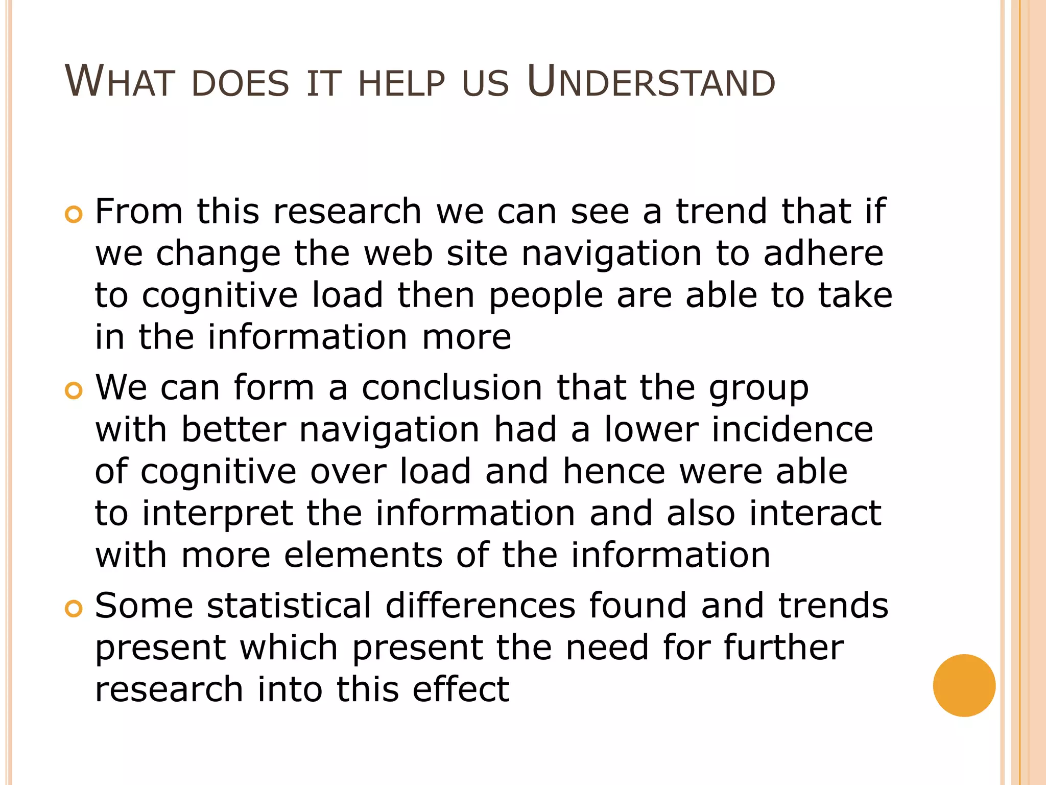 What does it help us UnderstandFrom this research we can see a trend that if we change the web site navigation to adhere to cognitive load then people are able to take in the information moreWe can form a conclusion that the group with better navigation had a lower incidence of cognitive over load and hence were able to interpret the information and also interact with more elements of the informationSome statistical differences found and trends present which present the need for further research into this effect