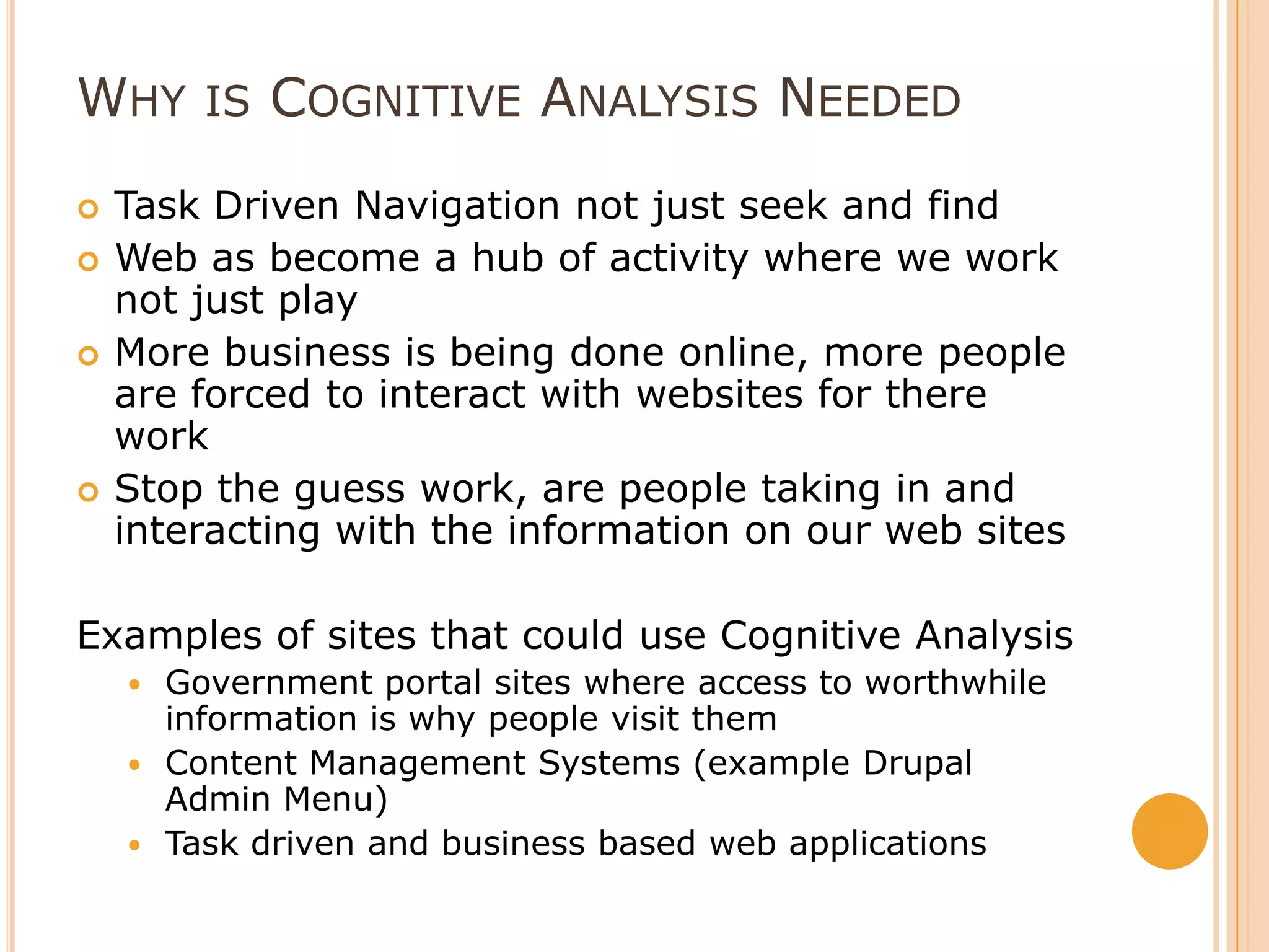 Why is Cognitive Analysis NeededTask Driven Navigation not just seek and findWeb as become a hub of activity where we work not just playMore business is being done online, more people are forced to interact with websites for there workStop the guess work, are people taking in and interacting with the information on our web sitesExamples of sites that could use Cognitive AnalysisGovernment portal sites where access to worthwhile information is why people visit themContent Management Systems (example Drupal Admin Menu) Task driven and business based web applications 