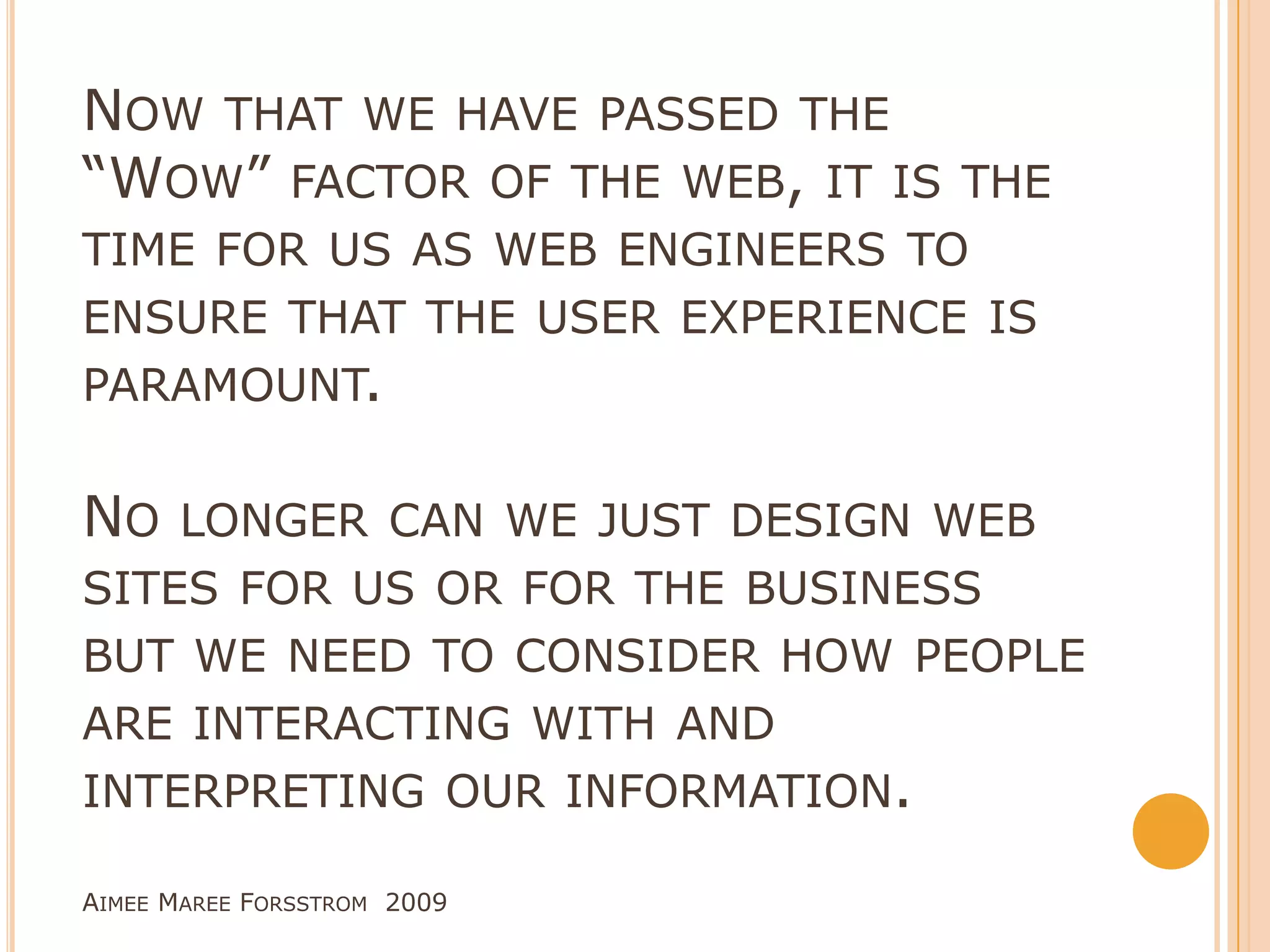 Now that we have passed the “Wow” factor of the web, it is the time for us as web engineers to ensure that the user experience is paramount. No longer can we just design web sites for us or for the business but we need to consider how people are interacting with and interpreting our information.Aimee Maree Forsstrom  2009