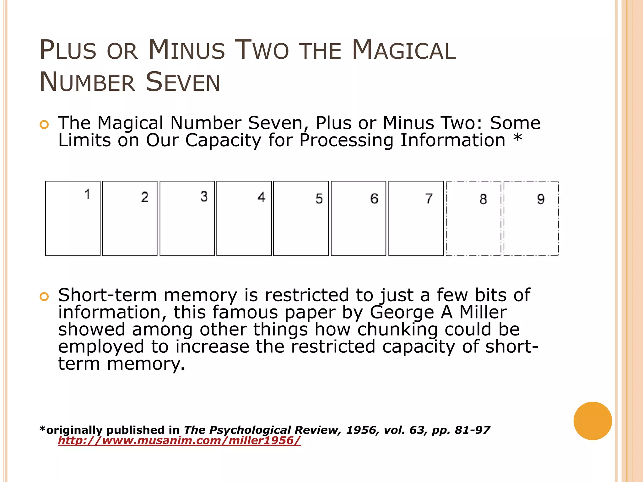 Plus or Minus Two the Magical Number SevenThe Magical Number Seven, Plus or Minus Two: Some Limits on Our Capacity for Processing Information * Short-term memory is restricted to just a few bits of information, this famous paper by George A Miller showed among other things how chunking could be employed to increase the restricted capacity of short-term memory. *originally published in The Psychological Review, 1956, vol. 63, pp. 81-97  http://www.musanim.com/miller1956/