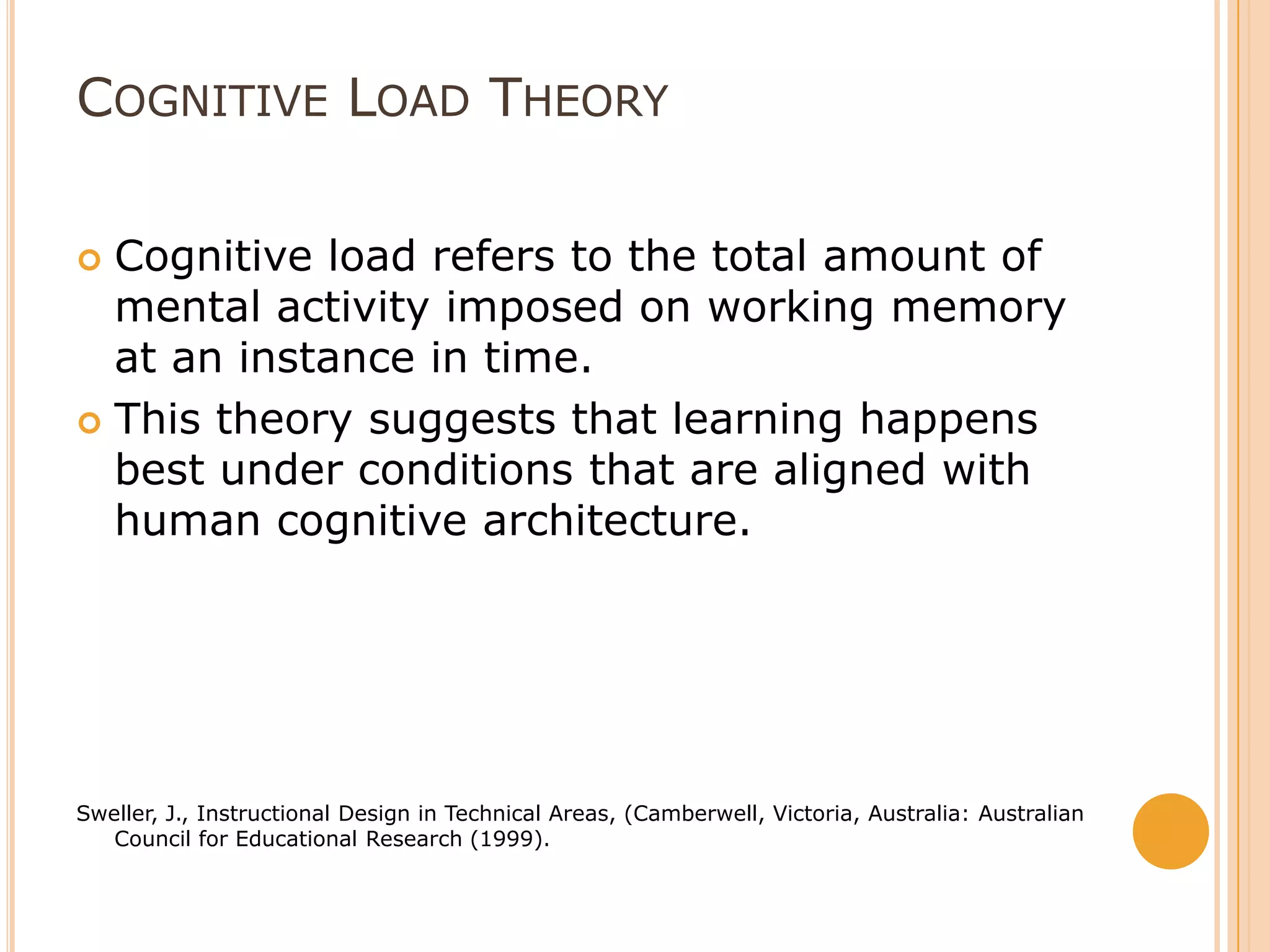 Cognitive Load TheoryCognitive load refers to the total amount of mental activity imposed on working memory at an instance in time.This theory suggests that learning happens best under conditions that are aligned with human cognitive architecture. Sweller, J., Instructional Design in Technical Areas, (Camberwell, Victoria, Australia: Australian Council for Educational Research (1999).