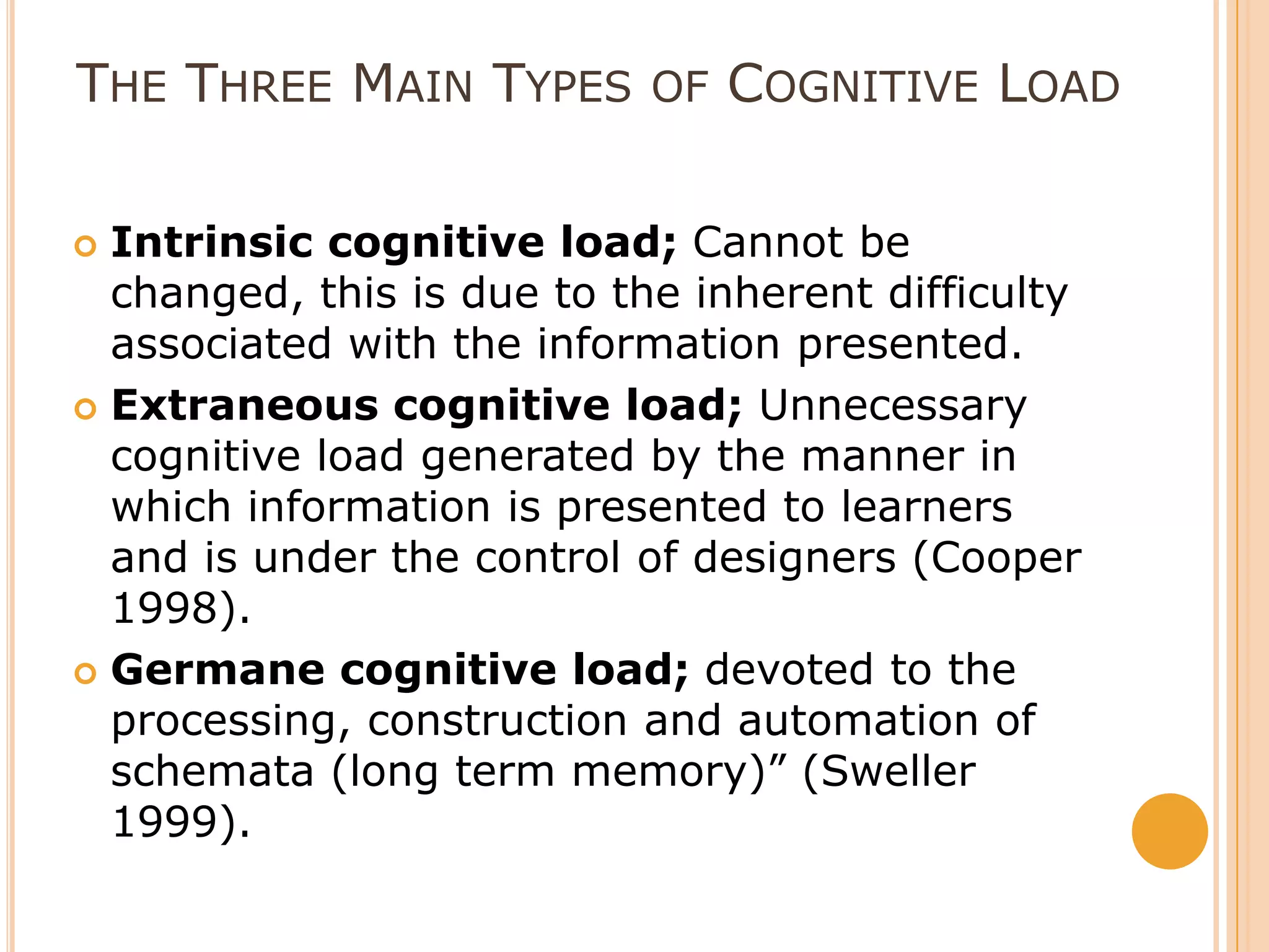 The Three Main Types of Cognitive LoadIntrinsic cognitive load; Cannot be changed, this is due to the inherent difficulty associated with the information presented. Extraneous cognitive load; Unnecessary cognitive load generated by the manner in which information is presented to learners and is under the control of designers (Cooper 1998). Germane cognitive load; devoted to the processing, construction and automation of schemata (long term memory)” (Sweller 1999).  