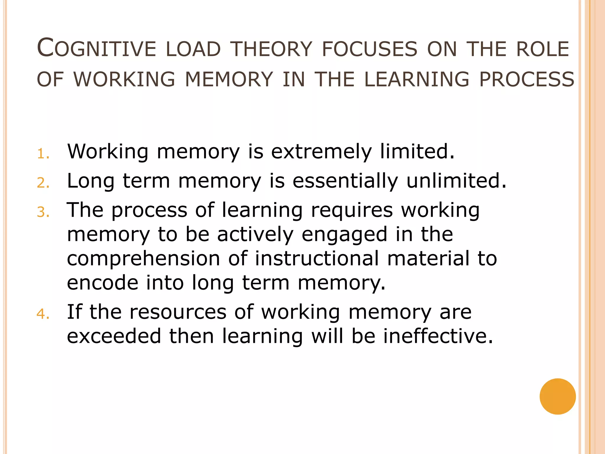Cognitive load theory focuses on the role of working memory in the learning processWorking memory is extremely limited.Long term memory is essentially unlimited.The process of learning requires working memory to be actively engaged in the comprehension of instructional material to encode into long term memory.If the resources of working memory are exceeded then learning will be ineffective.