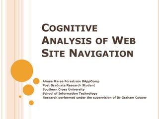 Cognitive Analysis of Web Site Navigation Aimee Maree Forsstrom BAppComp Post Graduate Research Student  Southern Cross University   School of Information Technology Research performed under the supervision of Dr Graham Cooper 