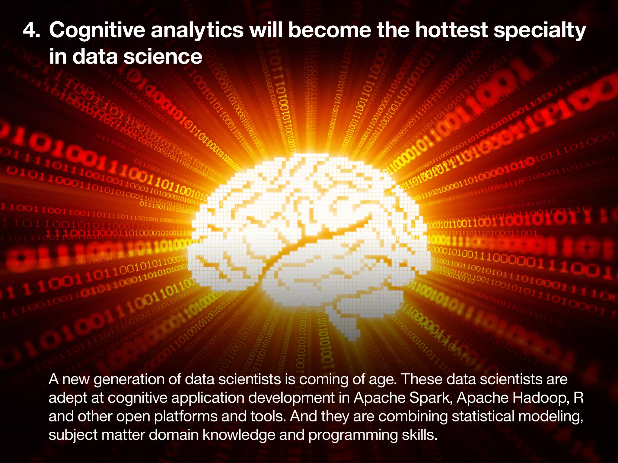 4.	 Cognitive analytics will become the hottest specialty
	 in data science
A new generation of data scientists is coming of age. These data scientists are
adept at cognitive application development in Apache Spark, Apache Hadoop, R
and other open platforms and tools. And they are combining statistical modeling,
subject matter domain knowledge and programming skills.
 