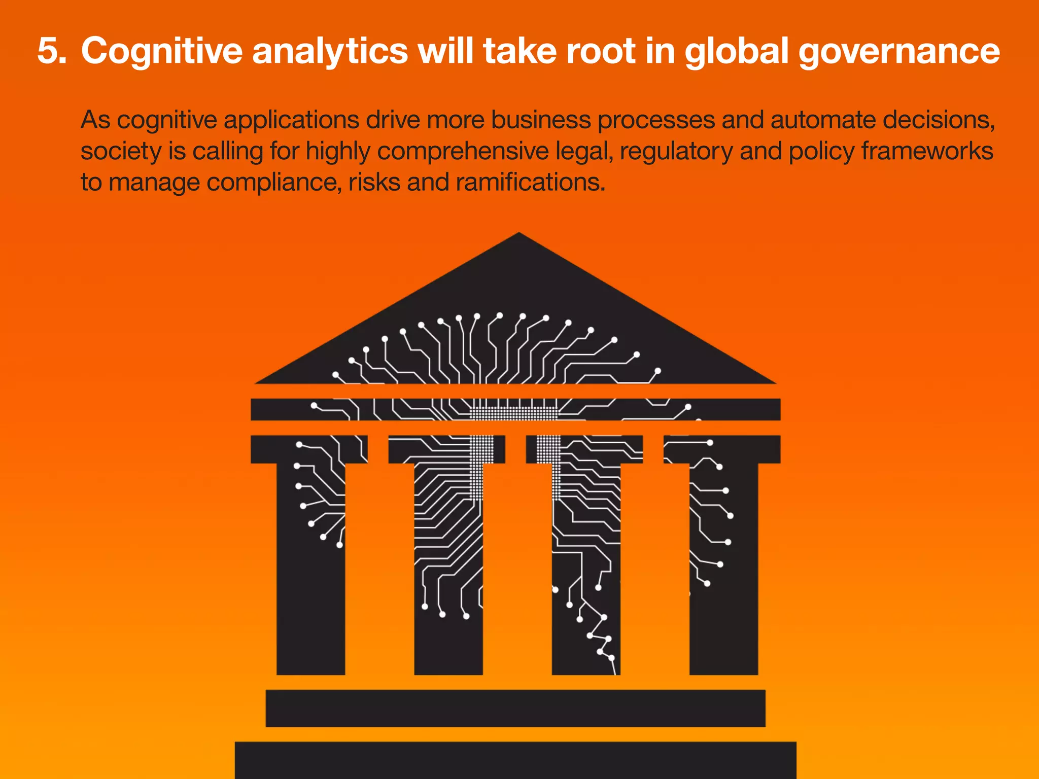5.	Cognitive analytics will take root in global governance
As cognitive applications drive more business processes and automate decisions,
society is calling for highly comprehensive legal, regulatory and policy frameworks
to manage compliance, risks and ramifications.
 