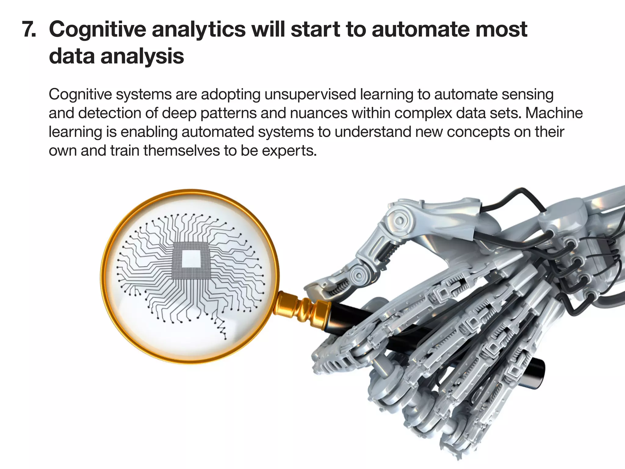 7.	 Cognitive analytics will start to automate most
		 data analysis
Cognitive systems are adopting unsupervised learning to automate sensing
and detection of deep patterns and nuances within complex data sets. Machine
learning is enabling automated systems to understand new concepts on their
own and train themselves to be experts.
 