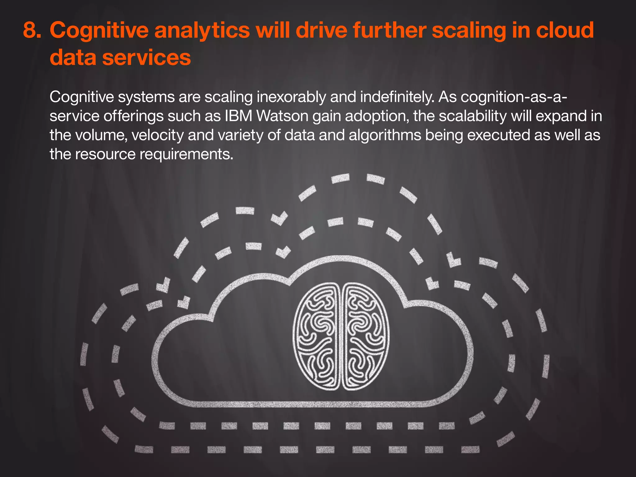 8.	Cognitive analytics will drive further scaling in cloud 	
	 data services
Cognitive systems are scaling inexorably and indefinitely. As cognition-as-a-
service offerings such as IBM Watson gain adoption, the scalability will expand in
the volume, velocity and variety of data and algorithms being executed as well as
the resource requirements.
 