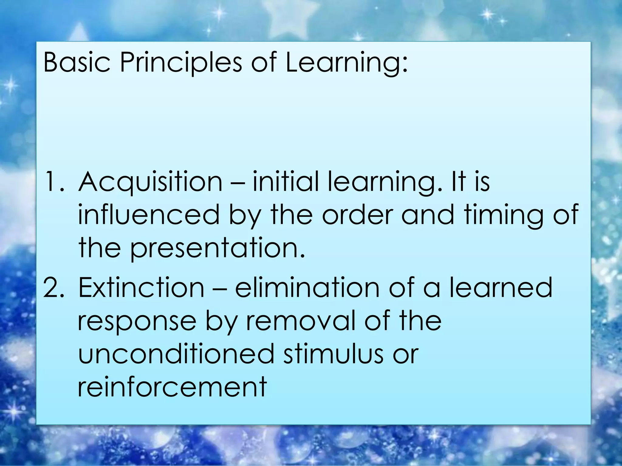 Basic Principles of Learning:
1. Acquisition – initial learning. It is
influenced by the order and timing of
the presentation.
2. Extinction – elimination of a learned
response by removal of the
unconditioned stimulus or
reinforcement
 