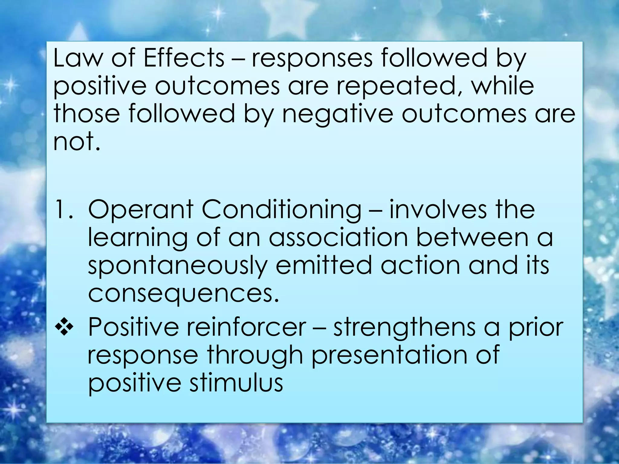 Law of Effects – responses followed by
positive outcomes are repeated, while
those followed by negative outcomes are
not.
1. Operant Conditioning – involves the
learning of an association between a
spontaneously emitted action and its
consequences.
 Positive reinforcer – strengthens a prior
response through presentation of
positive stimulus
 