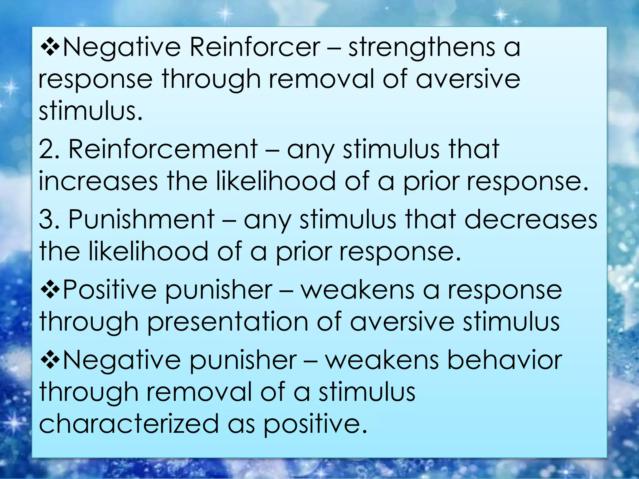 Negative Reinforcer – strengthens a
response through removal of aversive
stimulus.
2. Reinforcement – any stimulus that
increases the likelihood of a prior response.
3. Punishment – any stimulus that decreases
the likelihood of a prior response.
Positive punisher – weakens a response
through presentation of aversive stimulus
Negative punisher – weakens behavior
through removal of a stimulus
characterized as positive.
 