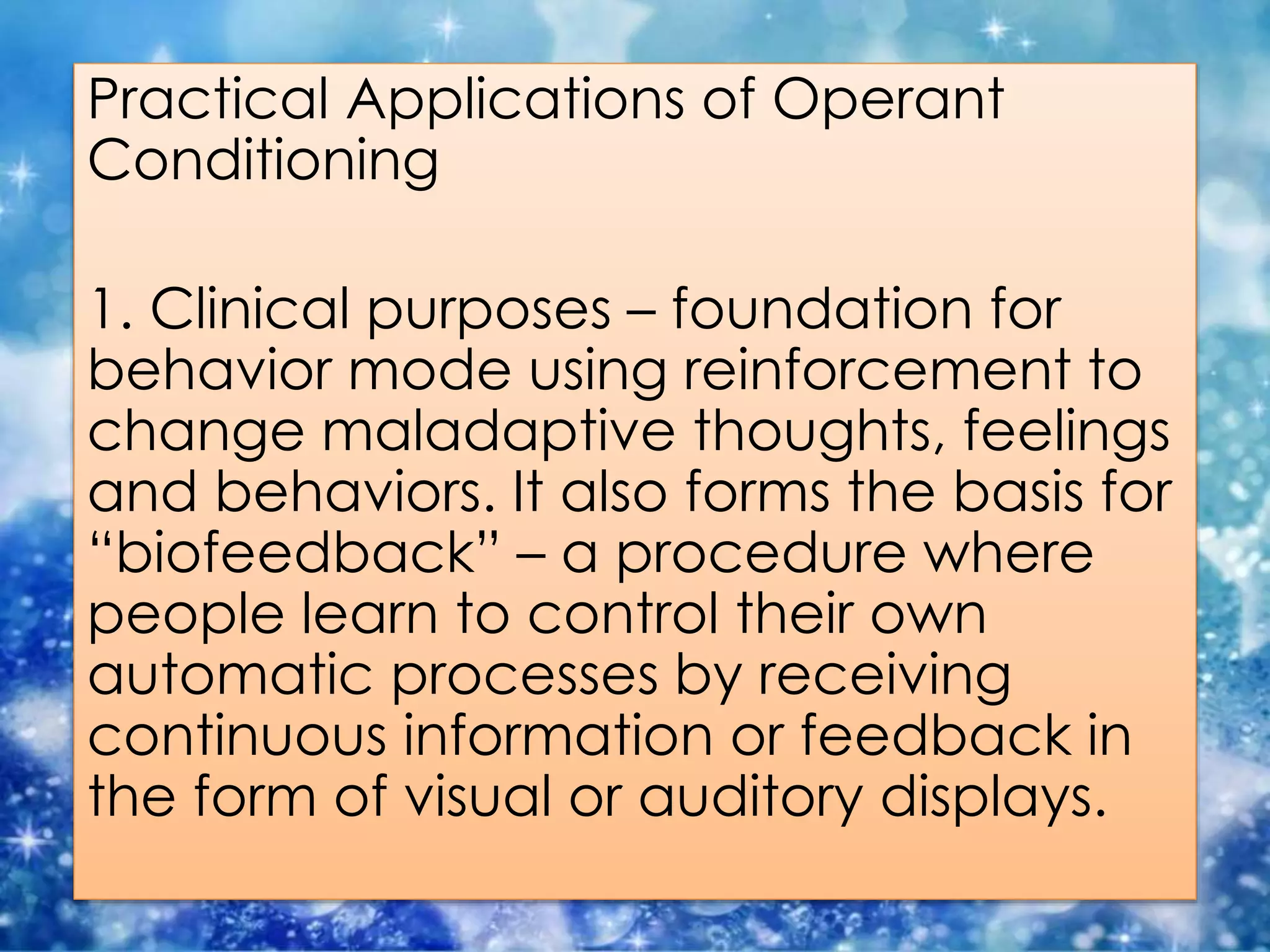 Practical Applications of Operant
Conditioning
1. Clinical purposes – foundation for
behavior mode using reinforcement to
change maladaptive thoughts, feelings
and behaviors. It also forms the basis for
“biofeedback” – a procedure where
people learn to control their own
automatic processes by receiving
continuous information or feedback in
the form of visual or auditory displays.
 