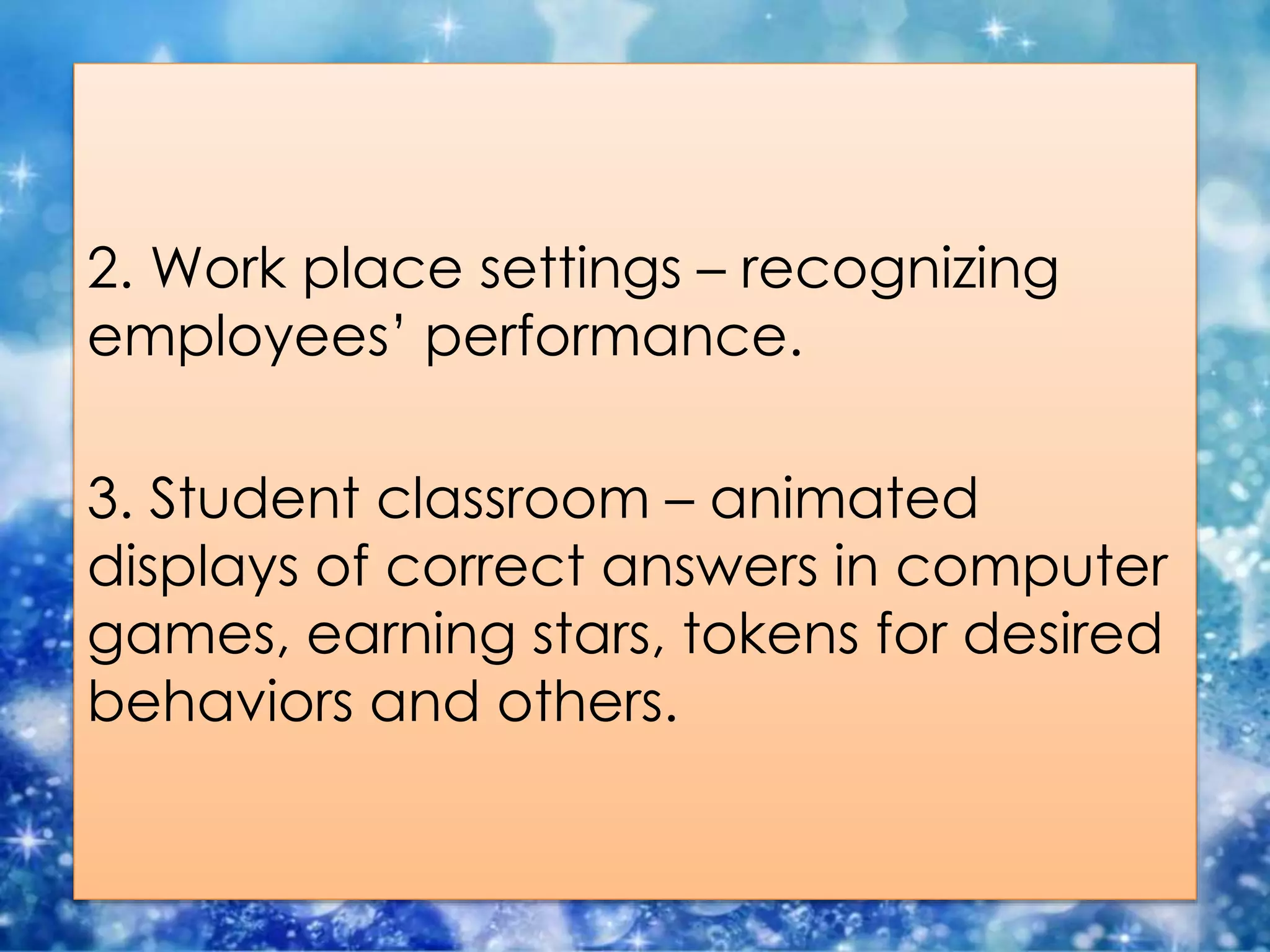 2. Work place settings – recognizing
employees’ performance.
3. Student classroom – animated
displays of correct answers in computer
games, earning stars, tokens for desired
behaviors and others.
 