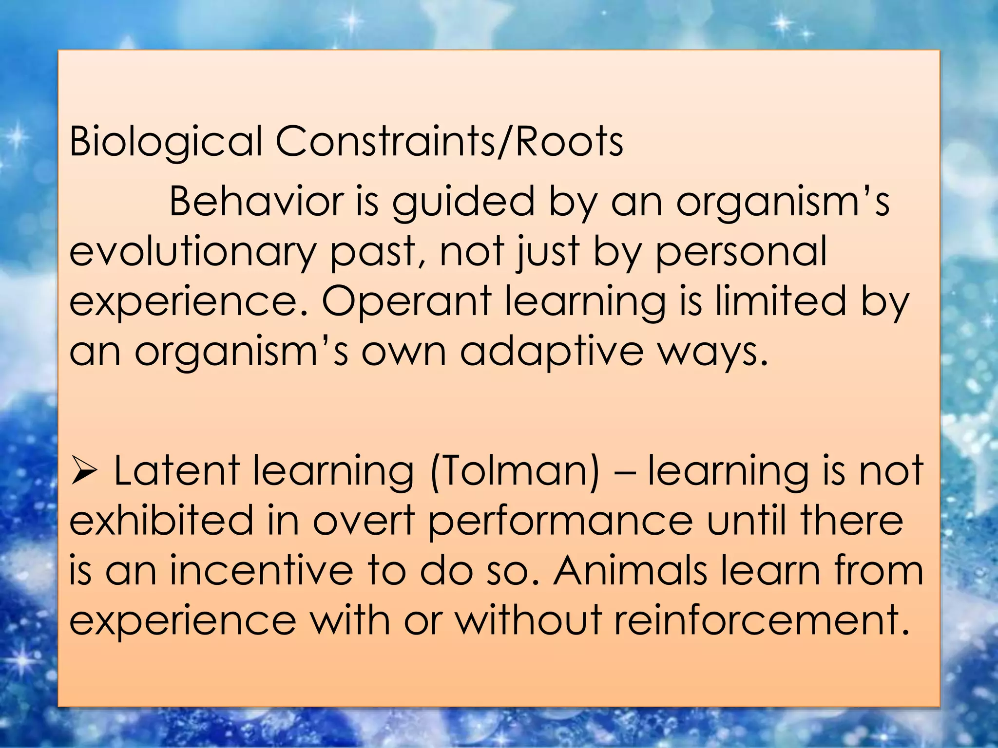 Biological Constraints/Roots
Behavior is guided by an organism’s
evolutionary past, not just by personal
experience. Operant learning is limited by
an organism’s own adaptive ways.
 Latent learning (Tolman) – learning is not
exhibited in overt performance until there
is an incentive to do so. Animals learn from
experience with or without reinforcement.
 