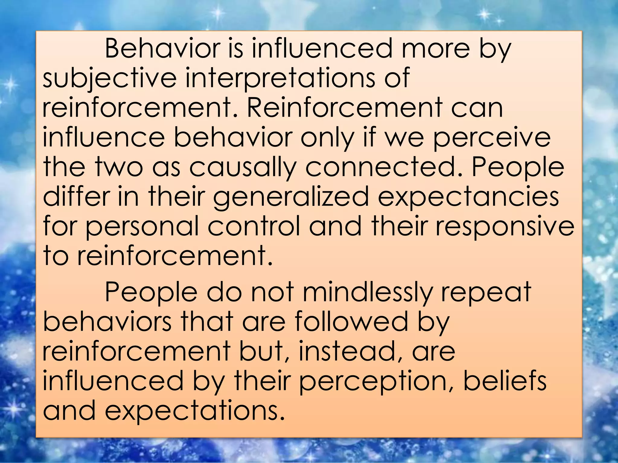 Behavior is influenced more by
subjective interpretations of
reinforcement. Reinforcement can
influence behavior only if we perceive
the two as causally connected. People
differ in their generalized expectancies
for personal control and their responsive
to reinforcement.
People do not mindlessly repeat
behaviors that are followed by
reinforcement but, instead, are
influenced by their perception, beliefs
and expectations.
 