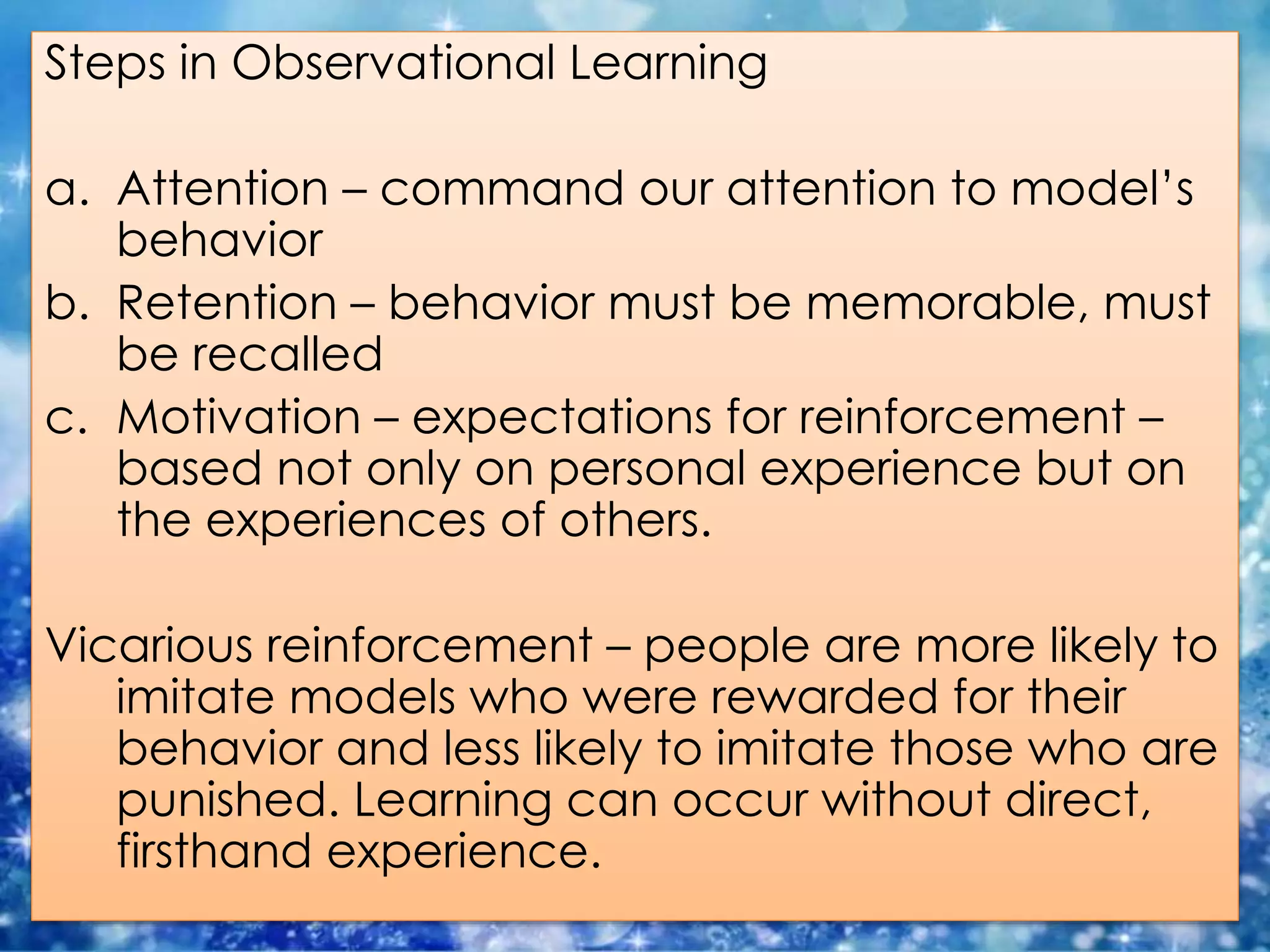 Steps in Observational Learning
a. Attention – command our attention to model’s
behavior
b. Retention – behavior must be memorable, must
be recalled
c. Motivation – expectations for reinforcement –
based not only on personal experience but on
the experiences of others.
Vicarious reinforcement – people are more likely to
imitate models who were rewarded for their
behavior and less likely to imitate those who are
punished. Learning can occur without direct,
firsthand experience.
 
