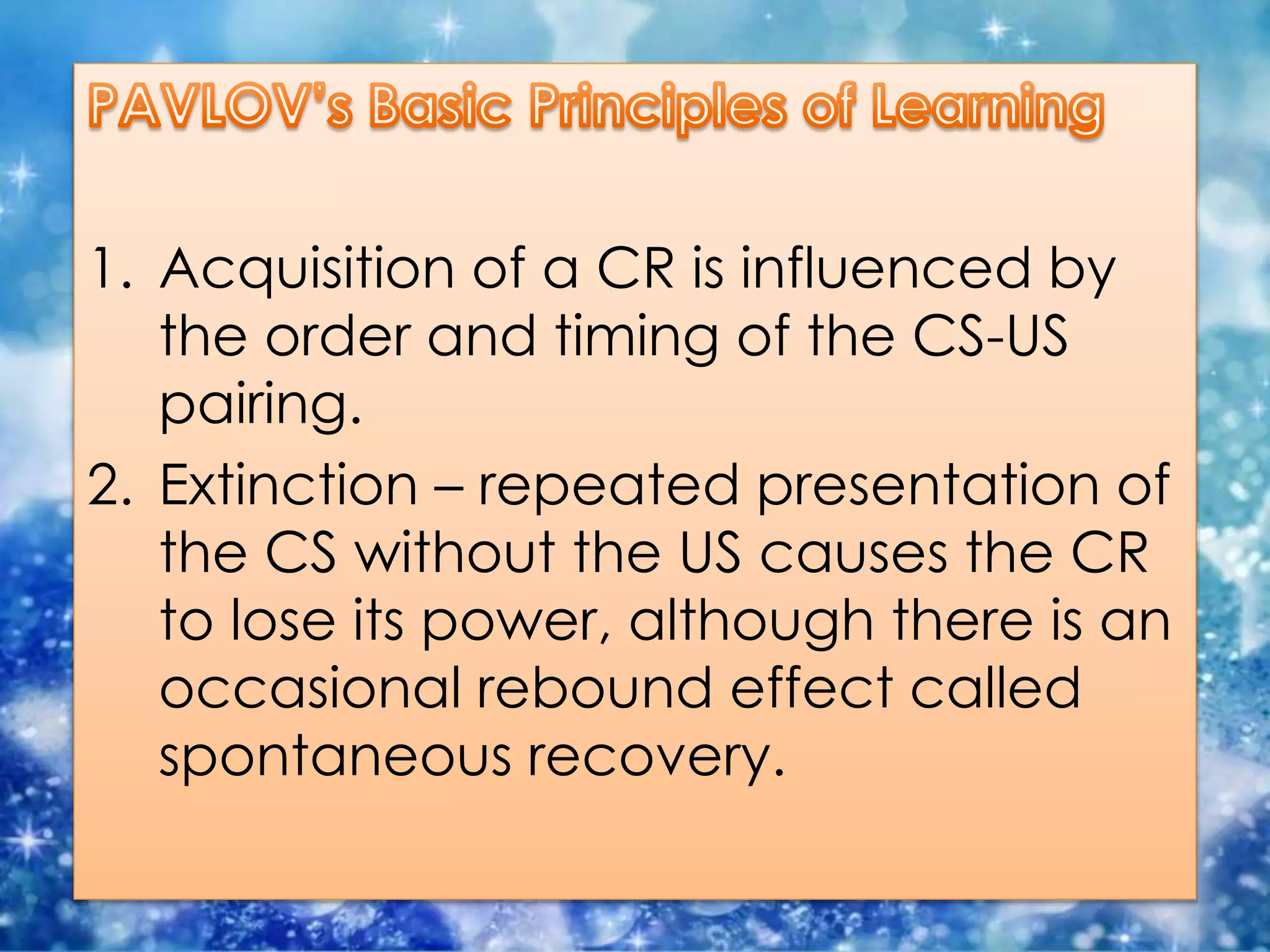 1. Acquisition of a CR is influenced by
the order and timing of the CS-US
pairing.
2. Extinction – repeated presentation of
the CS without the US causes the CR
to lose its power, although there is an
occasional rebound effect called
spontaneous recovery.
 