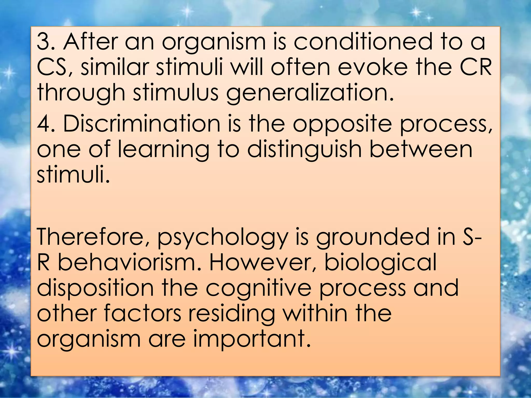 3. After an organism is conditioned to a
CS, similar stimuli will often evoke the CR
through stimulus generalization.
4. Discrimination is the opposite process,
one of learning to distinguish between
stimuli.
Therefore, psychology is grounded in S-
R behaviorism. However, biological
disposition the cognitive process and
other factors residing within the
organism are important.
 
