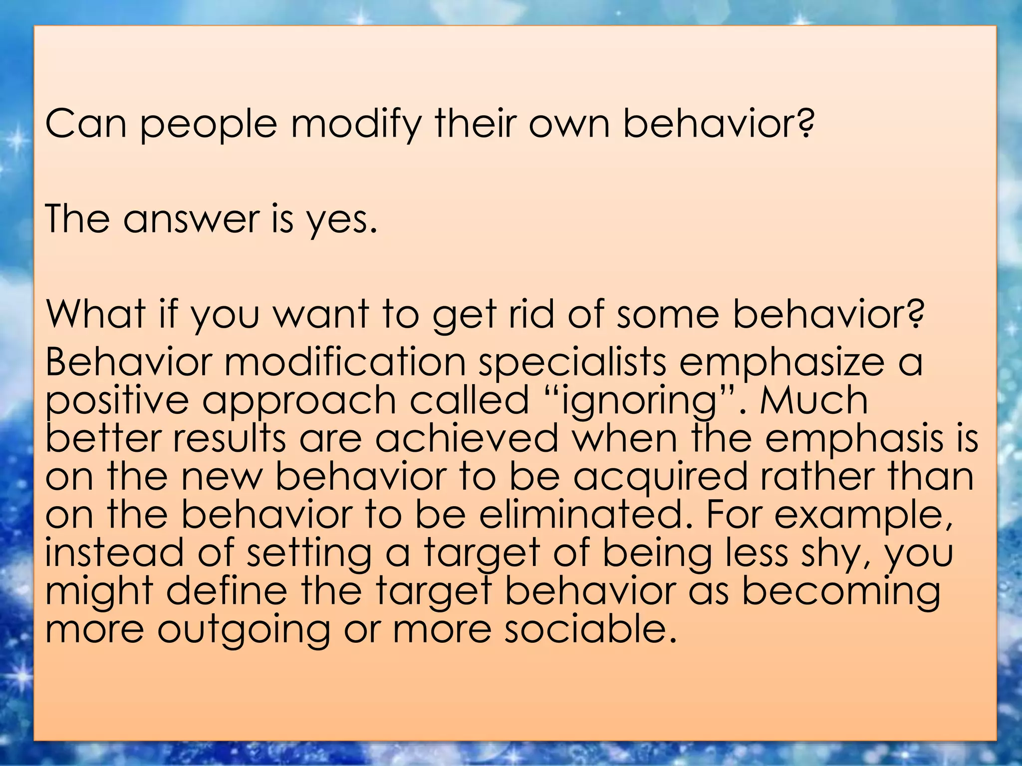 Can people modify their own behavior?
The answer is yes.
What if you want to get rid of some behavior?
Behavior modification specialists emphasize a
positive approach called “ignoring”. Much
better results are achieved when the emphasis is
on the new behavior to be acquired rather than
on the behavior to be eliminated. For example,
instead of setting a target of being less shy, you
might define the target behavior as becoming
more outgoing or more sociable.
 