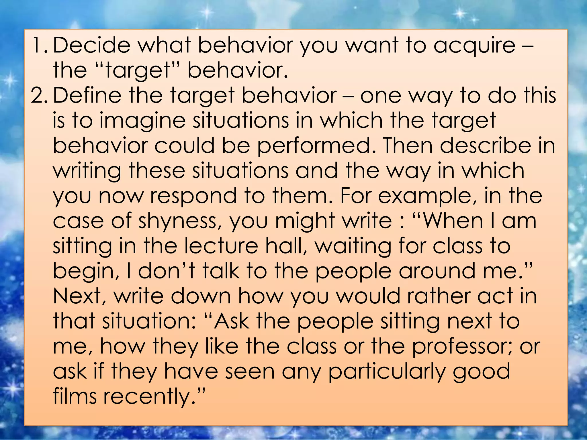 1. Decide what behavior you want to acquire –
the “target” behavior.
2. Define the target behavior – one way to do this
is to imagine situations in which the target
behavior could be performed. Then describe in
writing these situations and the way in which
you now respond to them. For example, in the
case of shyness, you might write : “When I am
sitting in the lecture hall, waiting for class to
begin, I don’t talk to the people around me.”
Next, write down how you would rather act in
that situation: “Ask the people sitting next to
me, how they like the class or the professor; or
ask if they have seen any particularly good
films recently.”
 