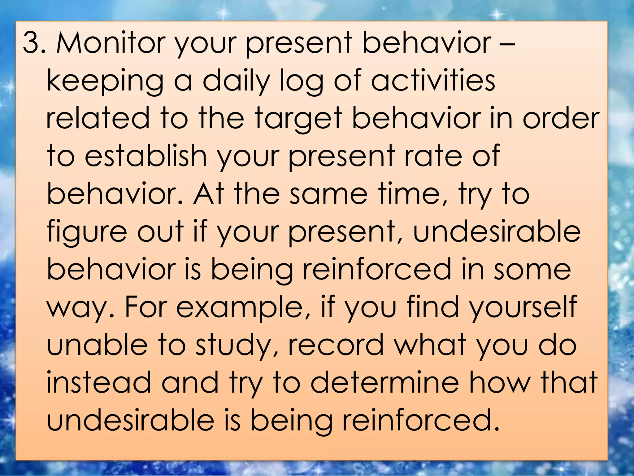 3. Monitor your present behavior –
keeping a daily log of activities
related to the target behavior in order
to establish your present rate of
behavior. At the same time, try to
figure out if your present, undesirable
behavior is being reinforced in some
way. For example, if you find yourself
unable to study, record what you do
instead and try to determine how that
undesirable is being reinforced.
 